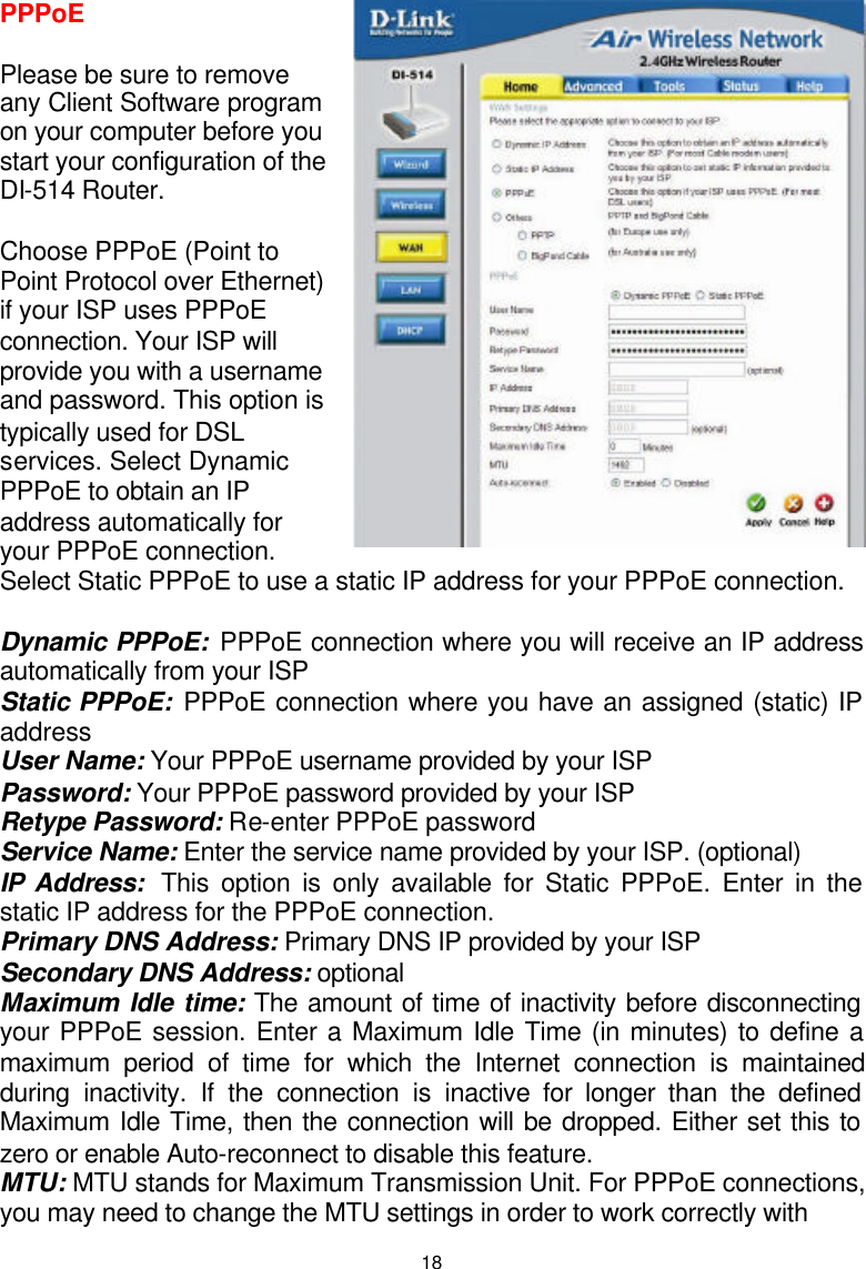 18PPPoE  Please be sure to remove any Client Software program on your computer before you start your configuration of the DI-514 Router.  Choose PPPoE (Point to Point Protocol over Ethernet) if your ISP uses PPPoE connection. Your ISP will provide you with a username and password. This option is typically used for DSL services. Select Dynamic PPPoE to obtain an IP address automatically for your PPPoE connection. Select Static PPPoE to use a static IP address for your PPPoE connection.  Dynamic PPPoE: PPPoE connection where you will receive an IP address automatically from your ISP Static PPPoE: PPPoE connection where you have an assigned (static) IP address  User Name: Your PPPoE username provided by your ISP Password: Your PPPoE password provided by your ISP Retype Password: Re-enter PPPoE password Service Name: Enter the service name provided by your ISP. (optional) IP Address:  This option is only available for Static PPPoE. Enter in the static IP address for the PPPoE connection. Primary DNS Address: Primary DNS IP provided by your ISP Secondary DNS Address: optional Maximum Idle time: The amount of time of inactivity before disconnecting your PPPoE session. Enter a Maximum Idle Time (in minutes) to define a maximum period of time for which the Internet connection is maintained during inactivity. If the connection is inactive for longer than the defined Maximum Idle Time, then the connection will be dropped. Either set this to zero or enable Auto-reconnect to disable this feature. MTU: MTU stands for Maximum Transmission Unit. For PPPoE connections, you may need to change the MTU settings in order to work correctly with 1492 