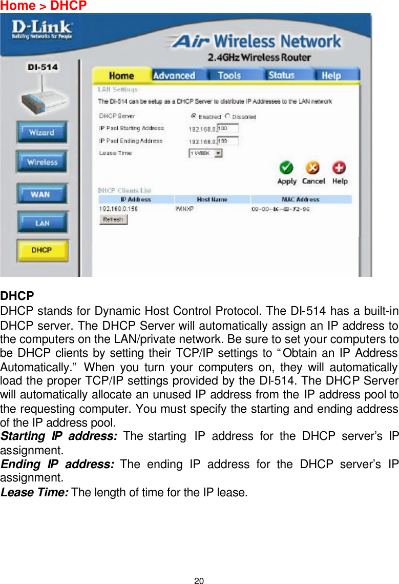  20Home &gt; DHCP   DHCP DHCP stands for Dynamic Host Control Protocol. The DI-514 has a built-in DHCP server. The DHCP Server will automatically assign an IP address to the computers on the LAN/private network. Be sure to set your computers to be DHCP clients by setting their TCP/IP settings to “Obtain an IP Address Automatically.” When you turn your computers on, they will automatically load the proper TCP/IP settings provided by the DI-514. The DHCP Server will automatically allocate an unused IP address from the IP address pool to the requesting computer. You must specify the starting and ending address of the IP address pool. Starting IP address: The starting  IP address for the DHCP server’s IP assignment.  Ending IP address: The ending IP address for the DHCP server’s IP assignment.  Lease Time: The length of time for the IP lease.      