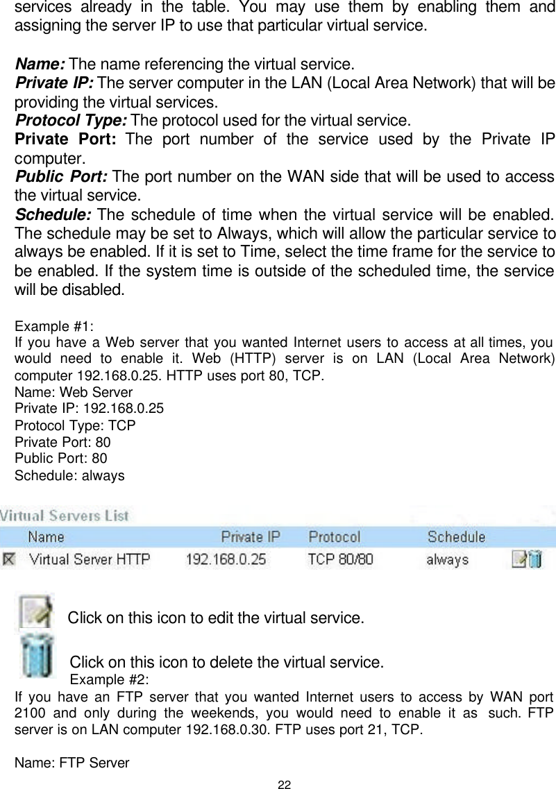  22services already in the table. You may use them by enabling them and assigning the server IP to use that particular virtual service.  Name: The name referencing the virtual service. Private IP: The server computer in the LAN (Local Area Network) that will be providing the virtual services. Protocol Type: The protocol used for the virtual service. Private Port: The port number of the service used by the Private IP computer. Public Port: The port number on the WAN side that will be used to access the virtual service. Schedule: The schedule of time when the virtual service will be enabled. The schedule may be set to Always, which will allow the particular service to always be enabled. If it is set to Time, select the time frame for the service to be enabled. If the system time is outside of the scheduled time, the service will be disabled.  Example #1:  If you have a Web server that you wanted Internet users to access at all times, you would need to enable it. Web (HTTP) server is on LAN (Local Area Network) computer 192.168.0.25. HTTP uses port 80, TCP. Name: Web Server Private IP: 192.168.0.25 Protocol Type: TCP Private Port: 80 Public Port: 80 Schedule: always    Click on this icon to edit the virtual service.  Click on this icon to delete the virtual service. Example #2:  If you have an FTP server that you wanted Internet users to access by WAN port 2100 and only during the weekends, you would need to enable it as  such. FTP server is on LAN computer 192.168.0.30. FTP uses port 21, TCP.  Name: FTP Server 