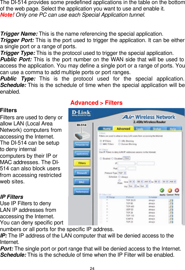  24The DI-514 provides some predefined applications in the table on the bottom of the web page. Select the application you want to use and enable it. Note! Only one PC can use each Special Application tunnel.  Trigger Name: This is the name referencing the special application. Trigger Port: This is the port used to trigger the application. It can be either a single port or a range of ports. Trigger Type: This is the protocol used to trigger the special application. Public Port: This is the port number on the WAN side that will be used to access the application. You may define a single port or a range of ports. You can use a comma to add multiple ports or port ranges. Public Type: This is the protocol used for the special application. Schedule: This is the schedule of time when the special application will be enabled.   Filters Filters are used to deny or allow LAN (Local Area Network) computers from accessing the Internet. The DI-514 can be setup to deny internal computers by their IP or MAC addresses. The DI-514 can also block users from accessing restricted web sites.  IP Filters  Use IP Filters to deny LAN IP addresses from accessing the Internet. You can deny specific port numbers or all ports for the specific IP address. IP: The IP address of the LAN computer that will be denied access to the Internet. Port: The single port or port range that will be denied access to the Internet. Schedule: This is the schedule of time when the IP Filter will be enabled.  Advanced &gt; Filters 
