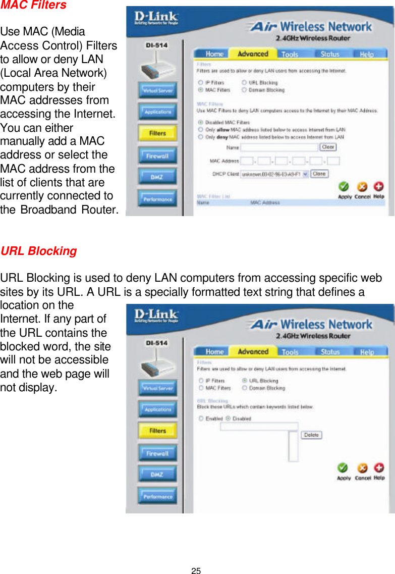  25MAC Filters  Use MAC (Media Access Control) Filters to allow or deny LAN (Local Area Network) computers by their MAC addresses from accessing the Internet. You can either manually add a MAC address or select the MAC address from the list of clients that are currently connected to the Broadband Router.   URL Blocking  URL Blocking is used to deny LAN computers from accessing specific web sites by its URL. A URL is a specially formatted text string that defines a location on the Internet. If any part of the URL contains the blocked word, the site will not be accessible and the web page will not display.             