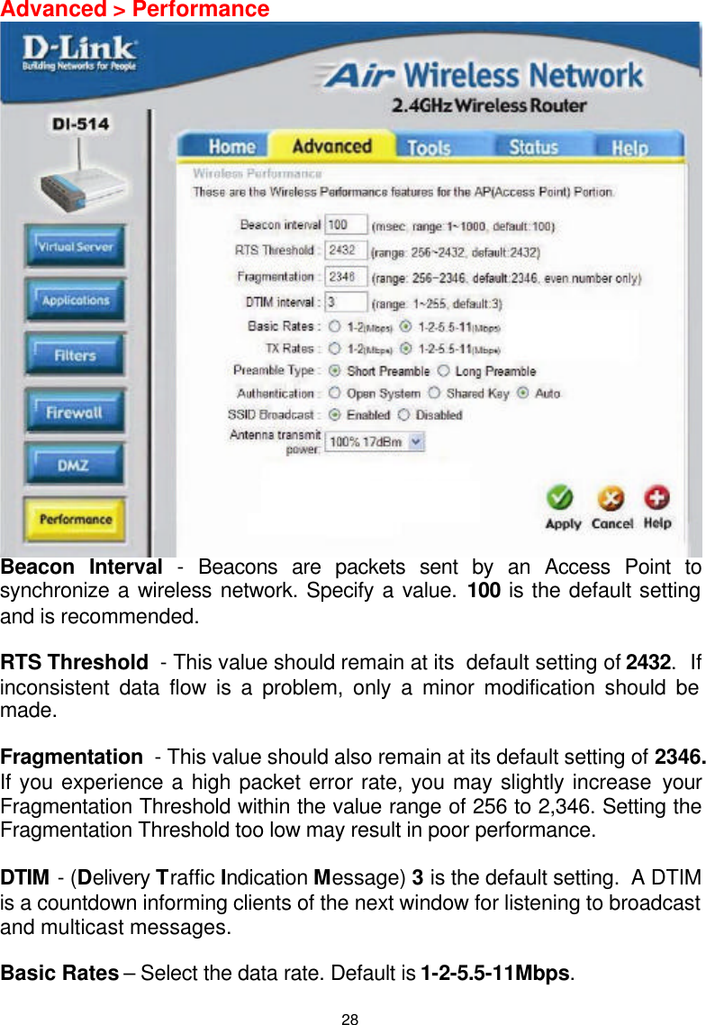  28Advanced &gt; Performance  Beacon Interval - Beacons are packets sent by an Access Point to synchronize a wireless network. Specify a value. 100 is the default setting and is recommended.  RTS Threshold  - This value should remain at its  default setting of 2432.  If inconsistent data flow is a problem, only a minor modification should be made.  Fragmentation  - This value should also remain at its default setting of 2346. If you experience a high packet error rate, you may slightly increase your Fragmentation Threshold within the value range of 256 to 2,346. Setting the Fragmentation Threshold too low may result in poor performance.  DTIM - (Delivery Traffic Indication Message) 3 is the default setting.  A DTIM is a countdown informing clients of the next window for listening to broadcast and multicast messages.  Basic Rates – Select the data rate. Default is 1-2-5.5-11Mbps.  