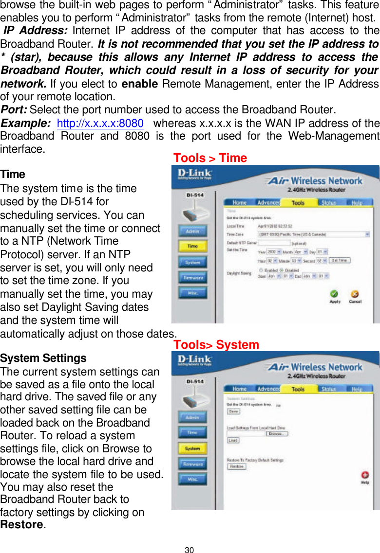  30browse the built-in web pages to perform “Administrator” tasks. This feature enables you to perform “Administrator” tasks from the remote (Internet) host.   IP Address: Internet IP address of the computer that has access to the Broadband Router. It is not recommended that you set the IP address to * (star), because this allows any Internet IP address to access the Broadband Router, which could result in a loss of security for your network. If you elect to enable Remote Management, enter the IP Address of your remote location. Port: Select the port number used to access the Broadband Router.  Example:  http://x.x.x.x:8080   whereas x.x.x.x is the WAN IP address of the Broadband Router and 8080 is the port used for the Web-Management interface.  Time  The system time is the time used by the DI-514 for scheduling services. You can manually set the time or connect to a NTP (Network Time Protocol) server. If an NTP server is set, you will only need to set the time zone. If you manually set the time, you may also set Daylight Saving dates and the system time will automatically adjust on those dates.  System Settings  The current system settings can be saved as a file onto the local hard drive. The saved file or any other saved setting file can be loaded back on the Broadband Router. To reload a system settings file, click on Browse to browse the local hard drive and locate the system file to be used. You may also reset the Broadband Router back to factory settings by clicking on Restore.  Tools &gt; Time Tools&gt; System Month  