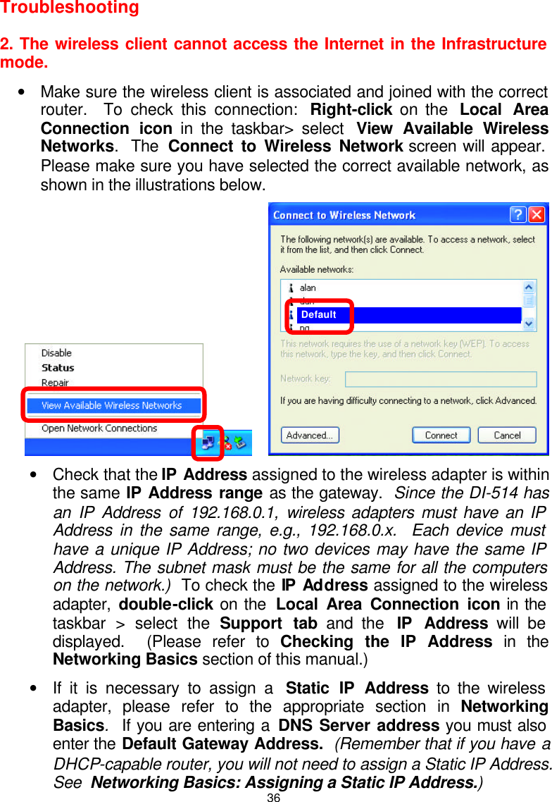  36Troubleshooting    2. The wireless client cannot access the Internet in the Infrastructure mode. • Make sure the wireless client is associated and joined with the correct router.  To check this connection:  Right-click on the  Local Area Connection icon in the taskbar&gt; select  View Available Wireless Networks.  The  Connect to Wireless Network screen will appear.  Please make sure you have selected the correct available network, as shown in the illustrations below.        • Check that the IP Address assigned to the wireless adapter is within the same IP Address range as the gateway.  Since the DI-514 has an IP Address of 192.168.0.1, wireless adapters must have an IP Address in the same range, e.g., 192.168.0.x.  Each device must have a unique IP Address; no two devices may have the same IP Address. The subnet mask must be the same for all the computers on the network.)  To check the IP Address assigned to the wireless adapter,  double-click on the  Local Area Connection icon in the taskbar &gt; select the Support tab and the  IP Address will be displayed.  (Please refer to Checking the IP Address in the Networking Basics section of this manual.) • If it is necessary to assign a  Static IP Address to the wireless adapter, please refer to the appropriate section in Networking Basics.  If you are entering a DNS Server address you must also enter the Default Gateway Address.  (Remember that if you have a DHCP-capable router, you will not need to assign a Static IP Address.  See  Networking Basics: Assigning a Static IP Address.) Default 