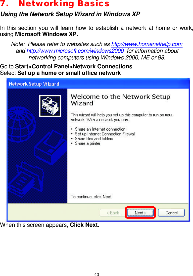  407. Networking Basics Using the Network Setup Wizard in Windows XP  In this section you will learn how to establish a network at home or work, using Microsoft Windows XP.   Note:  Please refer to websites such as http://www.homenethelp.com and http://www.microsoft.com/windows2000  for information about networking computers using Windows 2000, ME or 98. Go to Start&gt;Control Panel&gt;Network Connections Select Set up a home or small office network  When this screen appears, Click Next.       