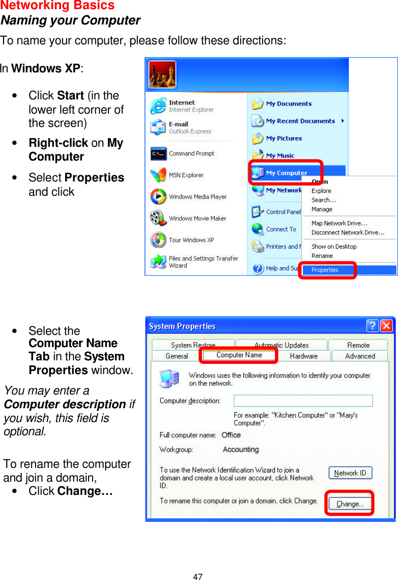  47Networking Basics  Naming your Computer To name your computer, please follow these directions:           In Windows XP:  • Click Start (in the lower left corner of the screen) • Right-click on My Computer • Select Properties and click  • Select the Computer Name Tab in the System Properties window. You may enter a Computer description if you wish, this field is optional.  To rename the computer and join a domain, • Click Change…   