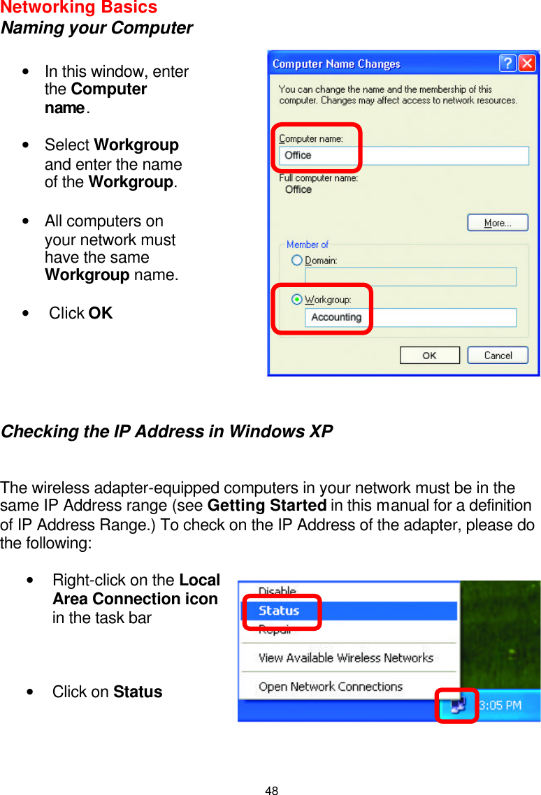  48Networking Basics  Naming your Computer       Checking the IP Address in Windows XP   The wireless adapter-equipped computers in your network must be in the same IP Address range (see Getting Started in this manual for a definition of IP Address Range.) To check on the IP Address of the adapter, please do the following:   • Right-click on the Local Area Connection icon in the task bar    • Click on Status     • In this window, enter the Computer name.  • Select Workgroup and enter the name of the Workgroup.  • All computers on your network must have the same Workgroup name.   •  Click OK  