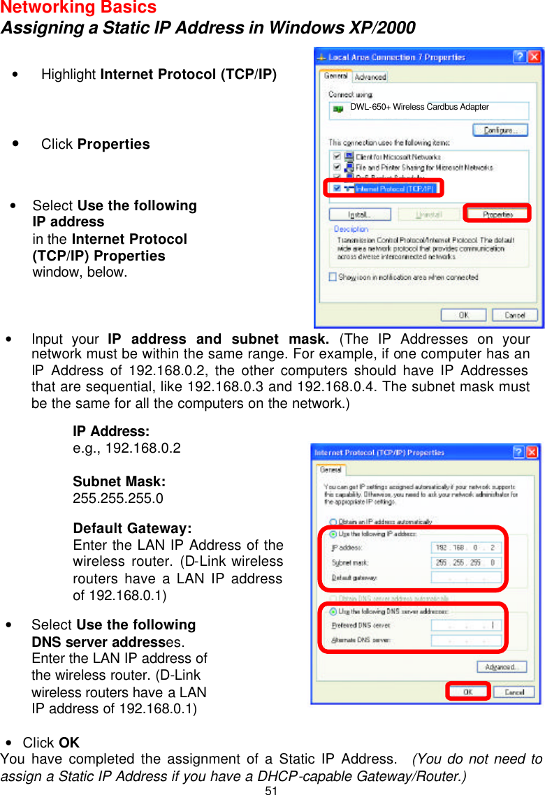  51Networking Basics Assigning a Static IP Address in Windows XP/2000             • Click OK You have completed the assignment of a Static IP Address.  (You do not need to assign a Static IP Address if you have a DHCP-capable Gateway/Router.)  • Highlight Internet Protocol (TCP/IP)   • Click Properties   • Select Use the following IP address   in the Internet Protocol (TCP/IP) Properties window, below.   DWL-650+ Wireless Cardbus Adapter • Input your IP address and subnet mask. (The IP Addresses on your network must be within the same range. For example, if one computer has an IP Address of 192.168.0.2, the other computers should have IP Addresses that are sequential, like 192.168.0.3 and 192.168.0.4. The subnet mask must be the same for all the computers on the network.) IP Address: e.g., 192.168.0.2  Subnet Mask: 255.255.255.0  Default Gateway: Enter the LAN IP Address of the wireless router. (D-Link wireless routers have a LAN IP address of 192.168.0.1)   • Select Use the following DNS server addresses. Enter the LAN IP address of the wireless router. (D-Link wireless routers have a LAN IP address of 192.168.0.1) 