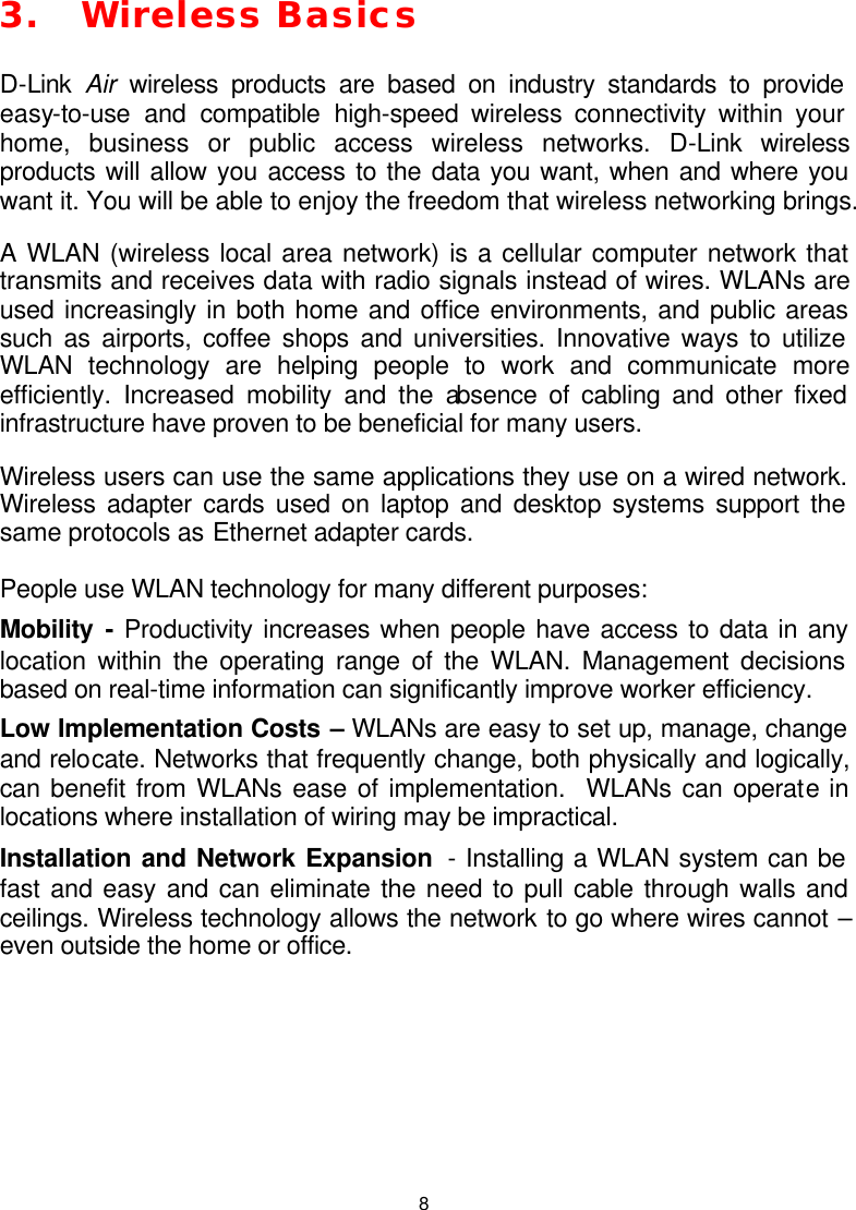  83. Wireless Basics D-Link  Air  wireless products are based on industry standards to provide easy-to-use and compatible high-speed wireless connectivity within your home, business or public access wireless networks. D-Link wireless products will allow you access to the data you want, when and where you want it. You will be able to enjoy the freedom that wireless networking brings. A WLAN (wireless local area network) is a cellular computer network that transmits and receives data with radio signals instead of wires. WLANs are used increasingly in both home and office environments, and public areas such as airports, coffee shops and universities. Innovative ways to utilize WLAN technology are helping people to work and communicate more efficiently. Increased mobility and the absence of cabling and other fixed infrastructure have proven to be beneficial for many users. Wireless users can use the same applications they use on a wired network.  Wireless adapter cards used on laptop and desktop systems support the same protocols as Ethernet adapter cards.  People use WLAN technology for many different purposes: Mobility  - Productivity increases when people have access to data in any location within the operating range of the WLAN. Management decisions based on real-time information can significantly improve worker efficiency. Low Implementation Costs – WLANs are easy to set up, manage, change and relocate. Networks that frequently change, both physically and logically, can benefit from WLANs ease of implementation.  WLANs can operate in locations where installation of wiring may be impractical.  Installation and Network Expansion  - Installing a WLAN system can be fast and easy and can eliminate the need to pull cable through walls and ceilings. Wireless technology allows the network to go where wires cannot – even outside the home or office.      
