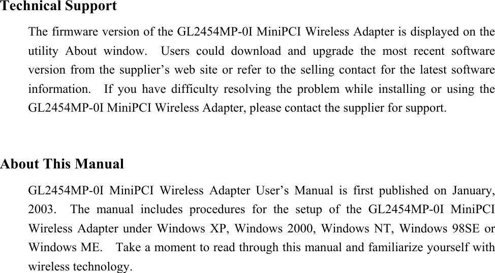 Technical SupportThe firmware version of the GL2454MP-0I MiniPCI Wireless Adapter is displayed on theutility About window.  Users could download and upgrade the most recent softwareversion from the supplier’s web site or refer to the selling contact for the latest softwareinformation.  If you have difficulty resolving the problem while installing or using theGL2454MP-0I MiniPCI Wireless Adapter, please contact the supplier for support.About This ManualGL2454MP-0I MiniPCI Wireless Adapter User’s Manual is first published on January,2003.  The manual includes procedures for the setup of the GL2454MP-0I MiniPCIWireless Adapter under Windows XP, Windows 2000, Windows NT, Windows 98SE orWindows ME.    Take a moment to read through this manual and familiarize yourself withwireless technology.