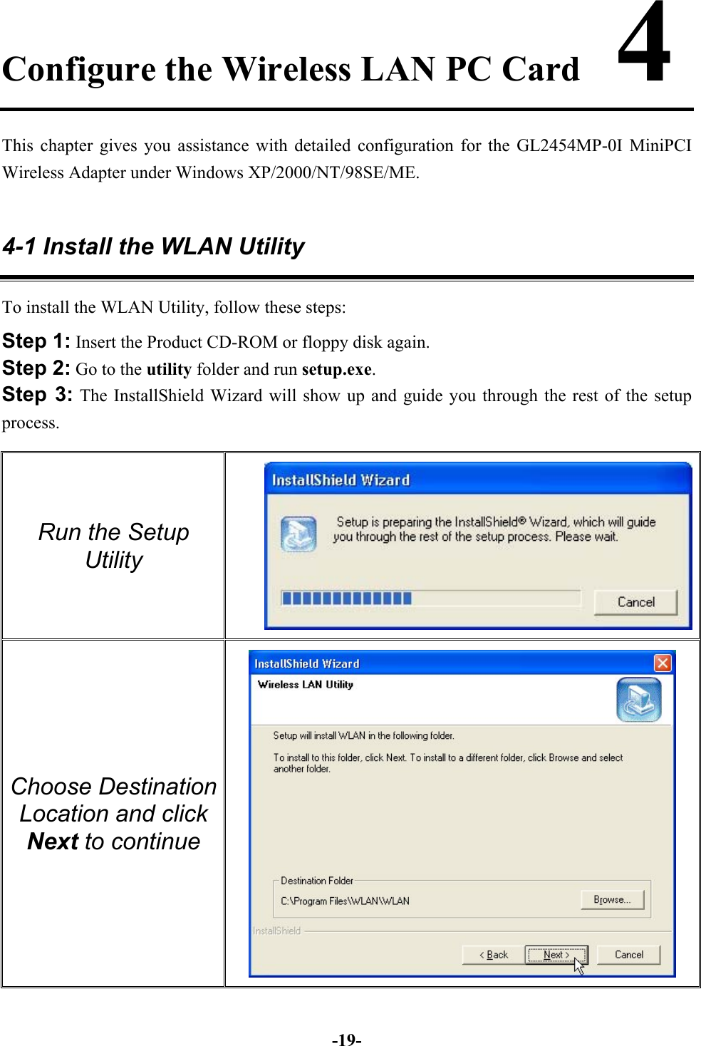 -19-Configure the Wireless LAN PC Card    4This chapter gives you assistance with detailed configuration for the GL2454MP-0I MiniPCIWireless Adapter under Windows XP/2000/NT/98SE/ME.4-1 Install the WLAN UtilityTo install the WLAN Utility, follow these steps:Step 1: Insert the Product CD-ROM or floppy disk again.Step 2: Go to the utility folder and run setup.exe.Step 3: The InstallShield Wizard will show up and guide you through the rest of the setupprocess.Run the SetupUtility Choose DestinationLocation and clickNext to continue