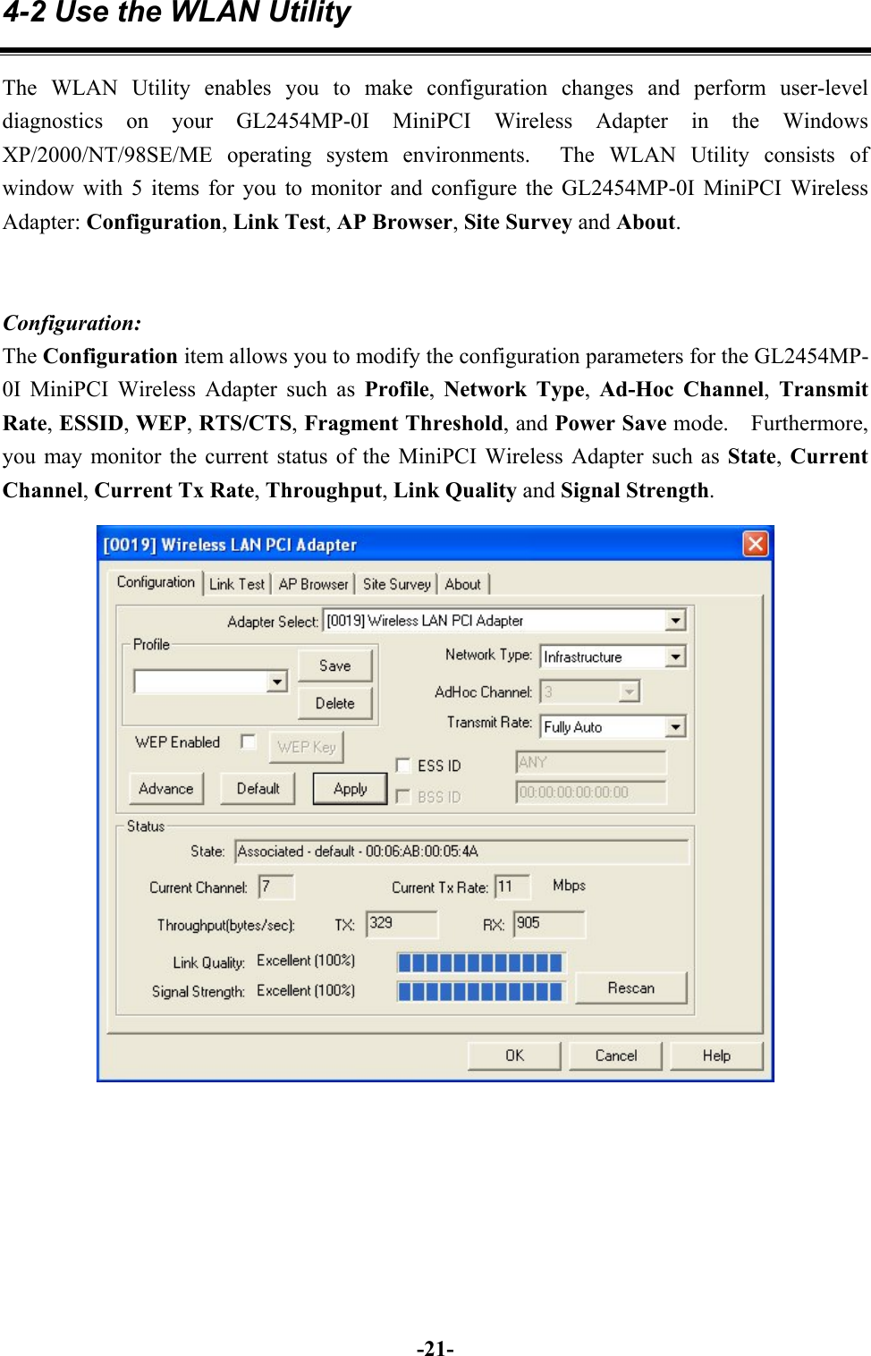 -21-4-2 Use the WLAN UtilityThe WLAN Utility enables you to make configuration changes and perform user-leveldiagnostics on your GL2454MP-0I MiniPCI Wireless Adapter in the WindowsXP/2000/NT/98SE/ME operating system environments.  The WLAN Utility consists ofwindow with 5 items for you to monitor and configure the GL2454MP-0I MiniPCI WirelessAdapter: Configuration, Link Test, AP Browser, Site Survey and About.Configuration:The Configuration item allows you to modify the configuration parameters for the GL2454MP-0I MiniPCI Wireless Adapter such as Profile,  Network Type,  Ad-Hoc Channel,  TransmitRate, ESSID, WEP, RTS/CTS, Fragment Threshold, and Power Save mode.  Furthermore,you may monitor the current status of the MiniPCI Wireless Adapter such as State, CurrentChannel, Current Tx Rate, Throughput, Link Quality and Signal Strength.