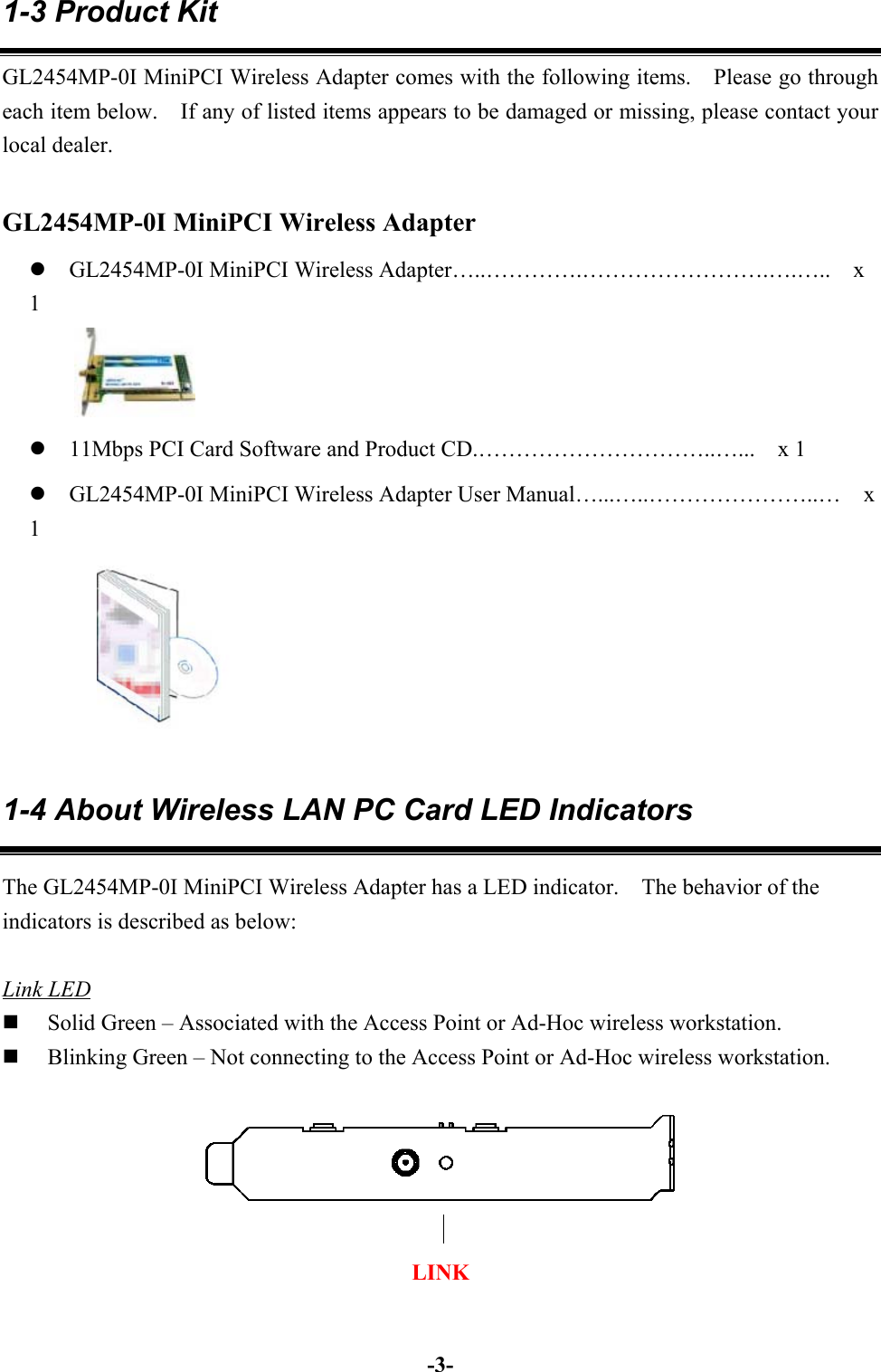 -3-1-3 Product KitGL2454MP-0I MiniPCI Wireless Adapter comes with the following items.    Please go througheach item below.    If any of listed items appears to be damaged or missing, please contact yourlocal dealer. GL2454MP-0I MiniPCI Wireless Adapterz GL2454MP-0I MiniPCI Wireless Adapter…..………….…………………….….…..    x1z 11Mbps PCI Card Software and Product CD.…………………………..…...    x 1z GL2454MP-0I MiniPCI Wireless Adapter User Manual…...…..…………………..…    x11-4 About Wireless LAN PC Card LED IndicatorsThe GL2454MP-0I MiniPCI Wireless Adapter has a LED indicator.    The behavior of theindicators is described as below:Link LED Solid Green – Associated with the Access Point or Ad-Hoc wireless workstation. Blinking Green – Not connecting to the Access Point or Ad-Hoc wireless workstation.LINK