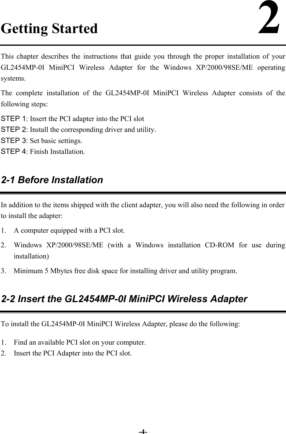 -4-Getting Started                      2This chapter describes the instructions that guide you through the proper installation of yourGL2454MP-0I MiniPCI Wireless Adapter for the Windows XP/2000/98SE/ME operatingsystems.The complete installation of the GL2454MP-0I MiniPCI Wireless Adapter consists of thefollowing steps:STEP 1: Insert the PCI adapter into the PCI slotSTEP 2: Install the corresponding driver and utility.STEP 3: Set basic settings.STEP 4: Finish Installation.2-1 Before InstallationIn addition to the items shipped with the client adapter, you will also need the following in orderto install the adapter:1. A computer equipped with a PCI slot.2. Windows XP/2000/98SE/ME (with a Windows installation CD-ROM for use duringinstallation)3.    Minimum 5 Mbytes free disk space for installing driver and utility program.2-2 Insert the GL2454MP-0I MiniPCI Wireless AdapterTo install the GL2454MP-0I MiniPCI Wireless Adapter, please do the following:1. Find an available PCI slot on your computer.2. Insert the PCI Adapter into the PCI slot.