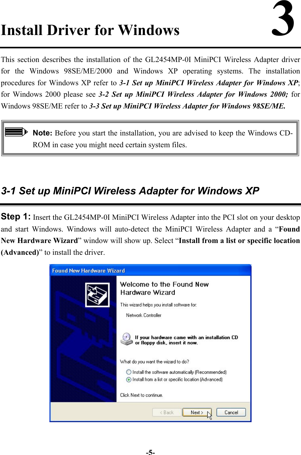 -5-Install Driver for Windows            3This section describes the installation of the GL2454MP-0I MiniPCI Wireless Adapter driverfor the Windows 98SE/ME/2000 and Windows XP operating systems. The installationprocedures for Windows XP refer to 3-1 Set up MiniPCI Wireless Adapter for Windows XP;for Windows 2000 please see 3-2 Set up MiniPCI Wireless Adapter for Windows 2000; forWindows 98SE/ME refer to 3-3 Set up MiniPCI Wireless Adapter for Windows 98SE/ME.Note: Before you start the installation, you are advised to keep the Windows CD-ROM in case you might need certain system files.3-1 Set up MiniPCI Wireless Adapter for Windows XPStep 1: Insert the GL2454MP-0I MiniPCI Wireless Adapter into the PCI slot on your desktopand start Windows. Windows will auto-detect the MiniPCI Wireless Adapter and a “FoundNew Hardware Wizard” window will show up. Select “Install from a list or specific location(Advanced)” to install the driver.