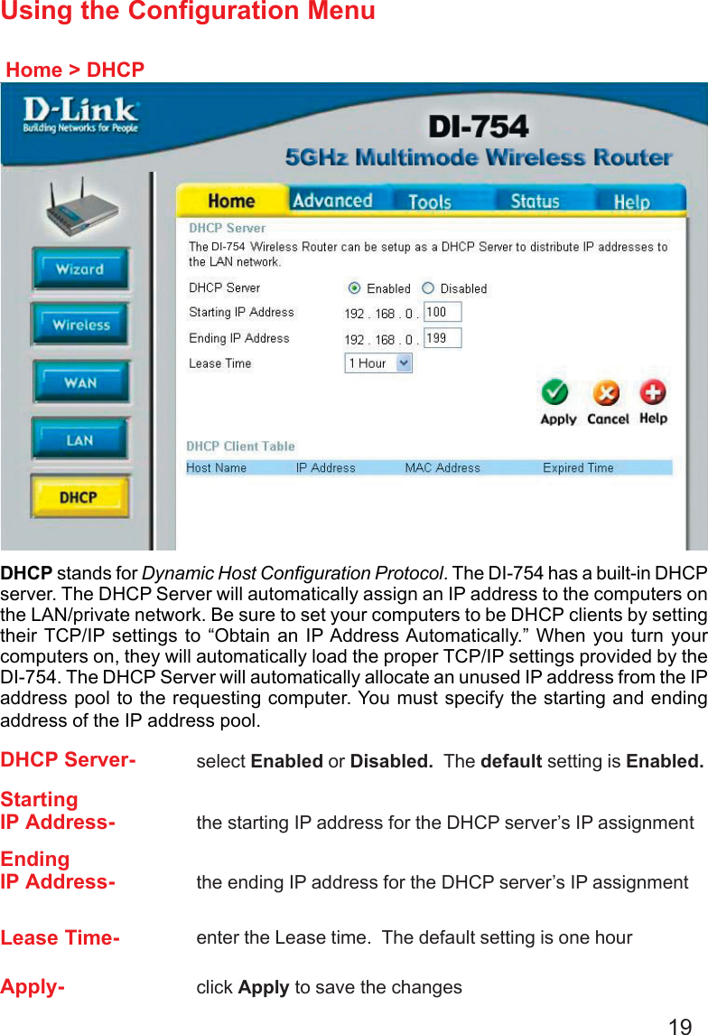 19Using the Configuration MenuHome &gt; DHCPDHCP stands for Dynamic Host Configuration Protocol. The DI-754 has a built-in DHCPserver. The DHCP Server will automatically assign an IP address to the computers onthe LAN/private network. Be sure to set your computers to be DHCP clients by settingtheir TCP/IP settings to “Obtain an IP Address Automatically.” When you turn yourcomputers on, they will automatically load the proper TCP/IP settings provided by theDI-754. The DHCP Server will automatically allocate an unused IP address from the IPaddress pool to the requesting computer. You must specify the starting and endingaddress of the IP address pool.DHCP Server- select Enabled or Disabled.  The default setting is Enabled.StartingIP Address- the starting IP address for the DHCP server’s IP assignmentEndingIP Address- the ending IP address for the DHCP server’s IP assignmentLease Time- enter the Lease time.  The default setting is one hourApply- click Apply to save the changesDI-754