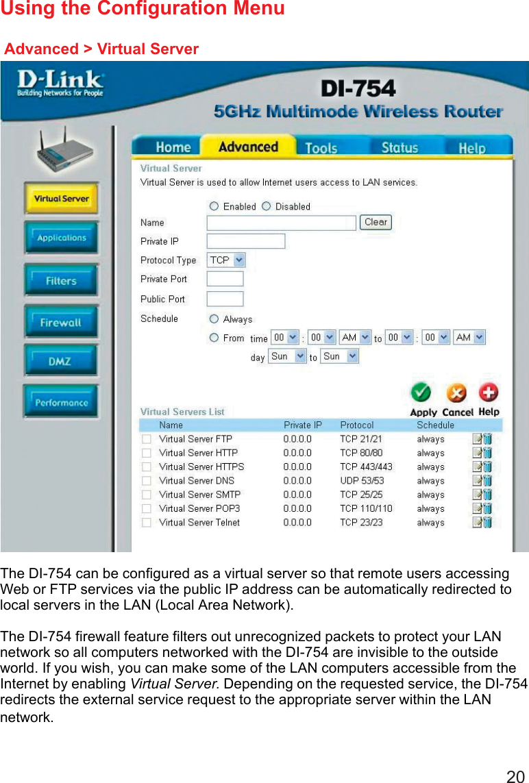 20Advanced &gt; Virtual ServerUsing the Configuration MenuThe DI-754 can be configured as a virtual server so that remote users accessingWeb or FTP services via the public IP address can be automatically redirected tolocal servers in the LAN (Local Area Network).The DI-754 firewall feature filters out unrecognized packets to protect your LANnetwork so all computers networked with the DI-754 are invisible to the outsideworld. If you wish, you can make some of the LAN computers accessible from theInternet by enabling Virtual Server. Depending on the requested service, the DI-754redirects the external service request to the appropriate server within the LANnetwork.