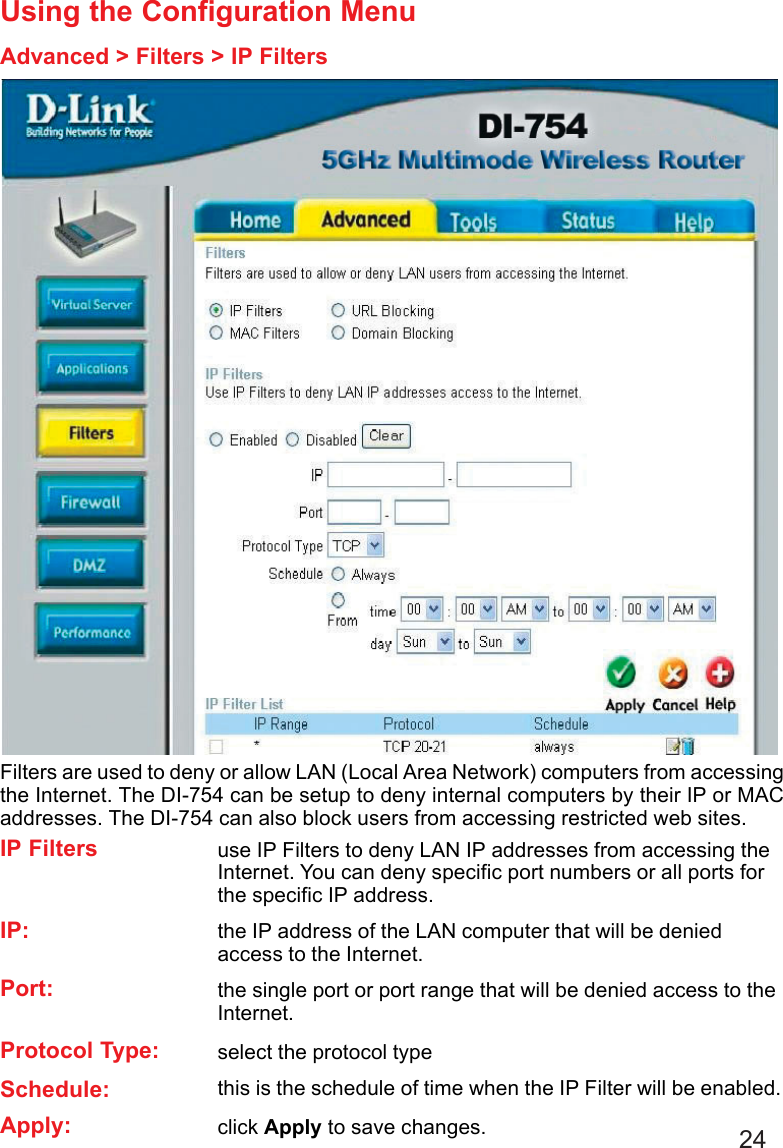 24Using the Configuration MenuAdvanced &gt; Filters &gt; IP FiltersFilters are used to deny or allow LAN (Local Area Network) computers from accessingthe Internet. The DI-754 can be setup to deny internal computers by their IP or MACaddresses. The DI-754 can also block users from accessing restricted web sites.click Apply to save changes.Apply:this is the schedule of time when the IP Filter will be enabled.Schedule:select the protocol typeProtocol Type:use IP Filters to deny LAN IP addresses from accessing theInternet. You can deny specific port numbers or all ports forthe specific IP address.IP Filtersthe single port or port range that will be denied access to theInternet.Port:the IP address of the LAN computer that will be deniedaccess to the Internet.IP: