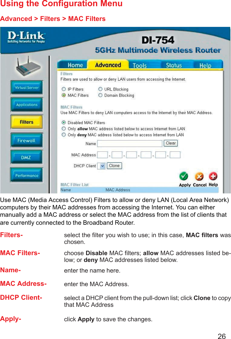 26Using the Configuration MenuAdvanced &gt; Filters &gt; MAC FiltersUse MAC (Media Access Control) Filters to allow or deny LAN (Local Area Network)computers by their MAC addresses from accessing the Internet. You can eithermanually add a MAC address or select the MAC address from the list of clients thatare currently connected to the Broadband Router.MAC Filters- choose Disable MAC filters; allow MAC addresses listed be-low; or deny MAC addresses listed below.Filters- select the filter you wish to use; in this case, MAC filters waschosen.Name- enter the name here.MAC Address- enter the MAC Address.DHCP Client- select a DHCP client from the pull-down list; click Clone to copythat MAC AddressApply- click Apply to save the changes.