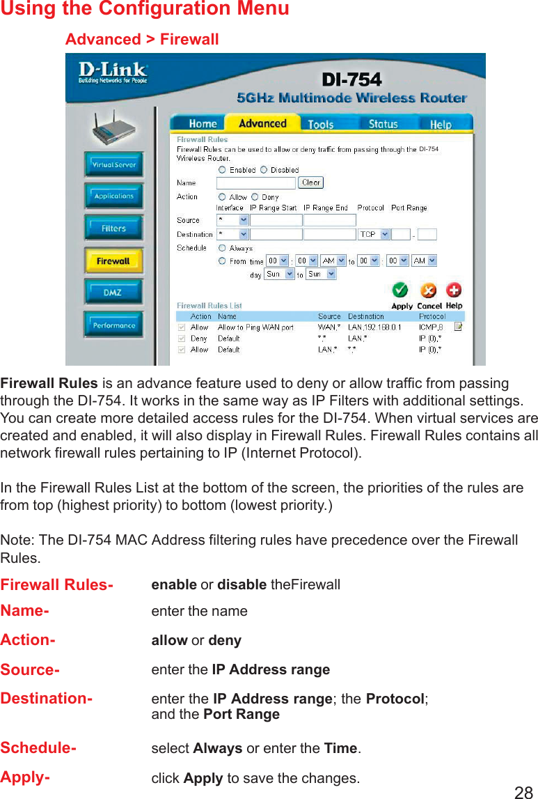 28Using the Configuration MenuAdvanced &gt; FirewallFirewall Rules is an advance feature used to deny or allow traffic from passingthrough the DI-754. It works in the same way as IP Filters with additional settings.You can create more detailed access rules for the DI-754. When virtual services arecreated and enabled, it will also display in Firewall Rules. Firewall Rules contains allnetwork firewall rules pertaining to IP (Internet Protocol).In the Firewall Rules List at the bottom of the screen, the priorities of the rules arefrom top (highest priority) to bottom (lowest priority.)Note: The DI-754 MAC Address filtering rules have precedence over the FirewallRules.Firewall Rules- enable or disable theFirewallName- enter the nameAction- allow or denySource- enter the IP Address rangeSchedule- select Always or enter the Time.Apply- click Apply to save the changes.Destination- enter the IP Address range; the Protocol;and the Port RangeDI-754