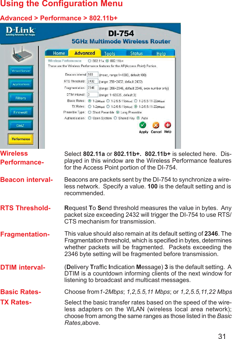 31Using the Configuration MenuAdvanced &gt; Performance &gt; 802.11b+Basic Rates- Choose from1-2Mbps; 1,2,5.5,11 Mbps; or 1,2,5.5,11,22 MbpsDTIM interval- (Delivery Traffic Indication Message) 3 is the default setting.  ADTIM is a countdown informing clients of the next window forlistening to broadcast and multicast messages.TX Rates- Select the basic transfer rates based on the speed of the wire-less adapters on the WLAN (wireless local area network);choose from among the same ranges as those listed in the BasicRates,above.Beacon interval- Beacons are packets sent by the DI-754 to synchronize a wire-less network.  Specify a value. 100 is the default setting and isrecommended.RTS Threshold- Request To Send threshold measures the value in bytes.  Anypacket size exceeding 2432 will trigger the DI-754 to use RTS/CTS mechanism for transmission.WirelessPerformance-Select 802.11a or 802.11b+.  802.11b+ is selected here.  Dis-played in this window are the Wireless Performance featuresfor the Access Point portion of the DI-754.Fragmentation- This value should also remain at its default setting of 2346. TheFragmentation threshold, which is specified in bytes, determineswhether packets will be fragmented.  Packets exceeding the2346 byte setting will be fragmented before transmission.