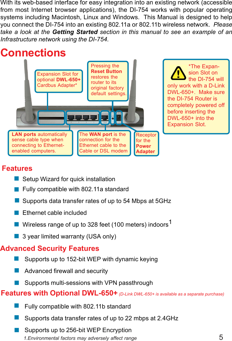 5Expansion Slot foroptional DWL-650+Cardbus Adapter*Supports up to 152-bit WEP with dynamic keyingAdvanced firewall and securitySupports multi-sessions with VPN passthroughFully compatible with 802.11b standardSupports data transfer rates of up to 22 mbps at 2.4GHzSupports up to 256-bit WEP Encryption!!!*The Expan-sion Slot onthe DI-754 willonly work with a D-LinkDWL-650+.  Make surethe DI-754 Router iscompletely powered offbefore inserting theDWL-650+ into theExpansion Slot.Advanced Security FeaturesFeatures!!!!!!Features with Optional DWL-650+ (D-Link DWL-650+ is available as a separate purchase)!!!1.Environmental factors may adversely affect rangePressing theReset Buttonrestores therouter to itsoriginal factorydefault settings.Receptorfor thePowerAdapterThe WAN port is theconnection for theEthernet cable to theCable or DSL modemLAN ports automaticallysense cable type whenconnecting to Ethernet-enabled computers.With its web-based interface for easy integration into an existing network (accessiblefrom most Internet browser applications), the DI-754 works with popular operatingsystems including Macintosh, Linux and Windows.  This Manual is designed to helpyou connect the DI-754 into an existing 802.11a or 802.11b wireless network.  Pleasetake a look at the Getting Started section in this manual to see an example of anInfrastructure network using the DI-754.ConnectionsSetup Wizard for quick installationFully compatible with 802.11a standardSupports data transfer rates of up to 54 Mbps at 5GHzEthernet cable includedWireless range of up to 328 feet (100 meters) indoors13 year limited warranty (USA only)