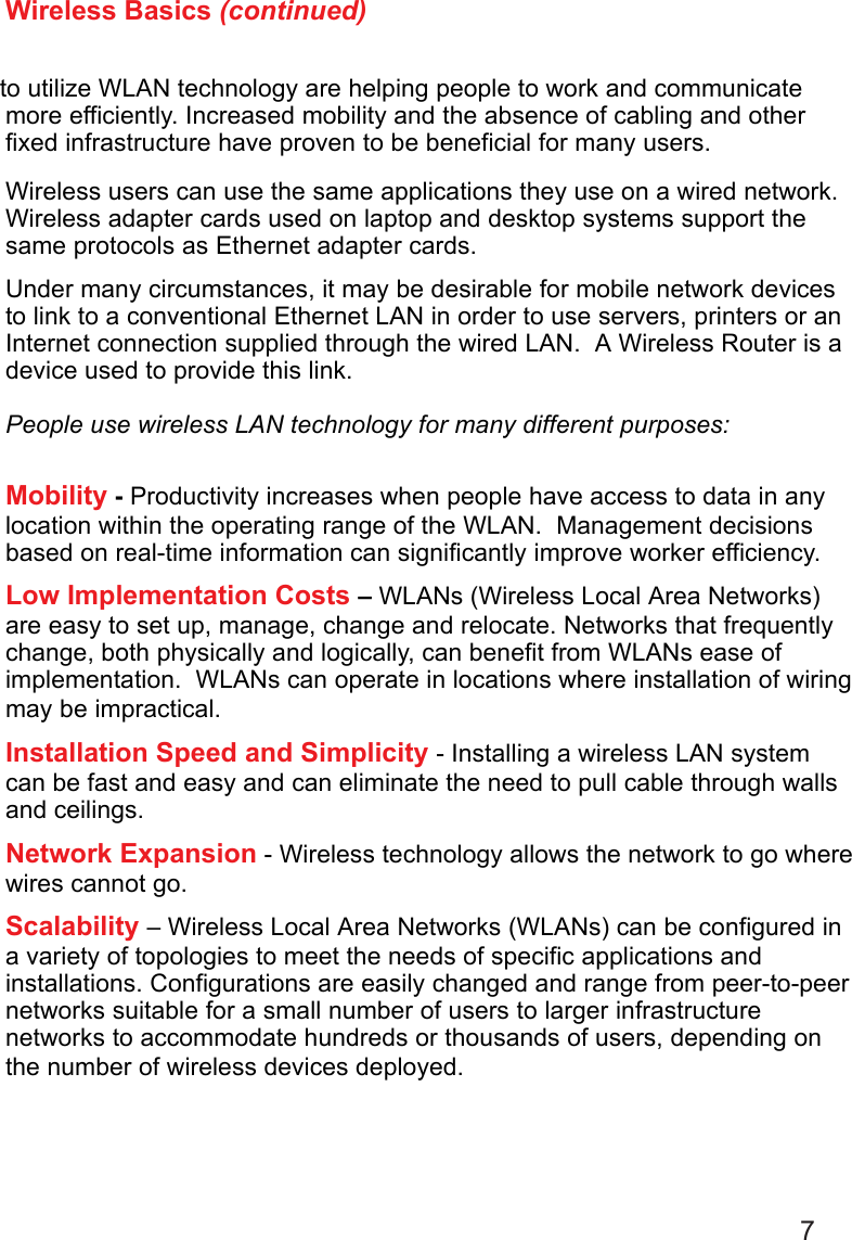 7Wireless Basics (continued)more efficiently. Increased mobility and the absence of cabling and otherfixed infrastructure have proven to be beneficial for many users.Wireless users can use the same applications they use on a wired network.Wireless adapter cards used on laptop and desktop systems support thesame protocols as Ethernet adapter cards.Under many circumstances, it may be desirable for mobile network devicesto link to a conventional Ethernet LAN in order to use servers, printers or anInternet connection supplied through the wired LAN.  A Wireless Router is adevice used to provide this link.People use wireless LAN technology for many different purposes:Mobility - Productivity increases when people have access to data in anylocation within the operating range of the WLAN.  Management decisionsbased on real-time information can significantly improve worker efficiency.Low Implementation Costs – WLANs (Wireless Local Area Networks)are easy to set up, manage, change and relocate. Networks that frequentlychange, both physically and logically, can benefit from WLANs ease ofimplementation.  WLANs can operate in locations where installation of wiringmay be impractical.Installation Speed and Simplicity - Installing a wireless LAN systemcan be fast and easy and can eliminate the need to pull cable through wallsand ceilings.Network Expansion - Wireless technology allows the network to go wherewires cannot go.Scalability – Wireless Local Area Networks (WLANs) can be configured ina variety of topologies to meet the needs of specific applications andinstallations. Configurations are easily changed and range from peer-to-peernetworks suitable for a small number of users to larger infrastructurenetworks to accommodate hundreds or thousands of users, depending onthe number of wireless devices deployed.to utilize WLAN technology are helping people to work and communicate