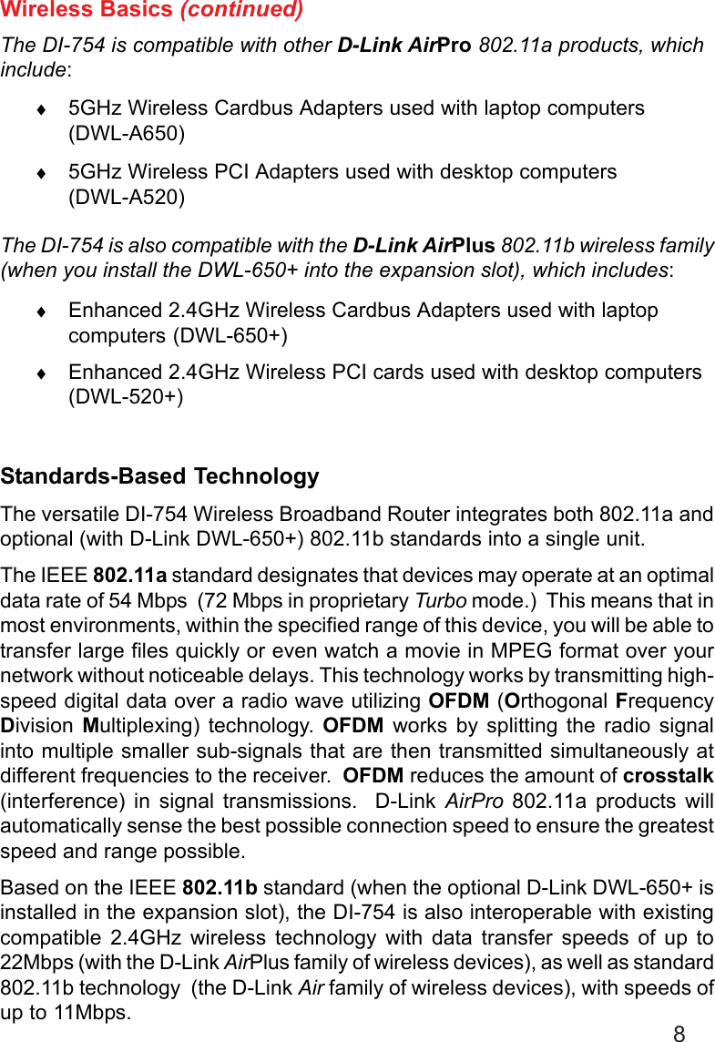 8Wireless Basics (continued)The DI-754 is compatible with other D-Link AirPro 802.11a products, whichinclude:♦5GHz Wireless Cardbus Adapters used with laptop computers(DWL-A650)♦5GHz Wireless PCI Adapters used with desktop computers(DWL-A520)The DI-754 is also compatible with the D-Link AirPlus 802.11b wireless family(when you install the DWL-650+ into the expansion slot), which includes:♦Enhanced 2.4GHz Wireless Cardbus Adapters used with laptopcomputers (DWL-650+)♦Enhanced 2.4GHz Wireless PCI cards used with desktop computers(DWL-520+)Standards-Based TechnologyThe versatile DI-754 Wireless Broadband Router integrates both 802.11a andoptional (with D-Link DWL-650+) 802.11b standards into a single unit.The IEEE 802.11a standard designates that devices may operate at an optimaldata rate of 54 Mbps  (72 Mbps in proprietary Turbo mode.)  This means that inmost environments, within the specified range of this device, you will be able totransfer large files quickly or even watch a movie in MPEG format over yournetwork without noticeable delays. This technology works by transmitting high-speed digital data over a radio wave utilizing OFDM (Orthogonal FrequencyDivision  Multiplexing) technology. OFDM works by splitting the radio signalinto multiple smaller sub-signals that are then transmitted simultaneously atdifferent frequencies to the receiver.  OFDM reduces the amount of crosstalk(interference) in signal transmissions.  D-Link AirPro 802.11a products willautomatically sense the best possible connection speed to ensure the greatestspeed and range possible.Based on the IEEE 802.11b standard (when the optional D-Link DWL-650+ isinstalled in the expansion slot), the DI-754 is also interoperable with existingcompatible 2.4GHz wireless technology with data transfer speeds of up to22Mbps (with the D-Link AirPlus family of wireless devices), as well as standard802.11b technology  (the D-Link Air family of wireless devices), with speeds ofup to 11Mbps.