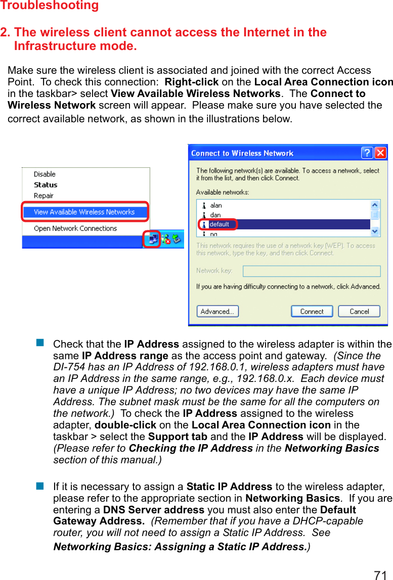 712. The wireless client cannot access the Internet in the    Infrastructure mode.Make sure the wireless client is associated and joined with the correct AccessPoint.  To check this connection:  Right-click on the Local Area Connection iconin the taskbar&gt; select View Available Wireless Networks.  The Connect toWireless Network screen will appear.  Please make sure you have selected thecorrect available network, as shown in the illustrations below.TroubleshootingCheck that the IP Address assigned to the wireless adapter is within thesame IP Address range as the access point and gateway.  (Since theDI-754 has an IP Address of 192.168.0.1, wireless adapters must havean IP Address in the same range, e.g., 192.168.0.x.  Each device musthave a unique IP Address; no two devices may have the same IPAddress. The subnet mask must be the same for all the computers onthe network.)  To check the IP Address assigned to the wirelessadapter, double-click on the Local Area Connection icon in thetaskbar &gt; select the Support tab and the IP Address will be displayed.(Please refer to Checking the IP Address in the Networking Basicssection of this manual.)If it is necessary to assign a Static IP Address to the wireless adapter,please refer to the appropriate section in Networking Basics.  If you areentering a DNS Server address you must also enter the DefaultGateway Address.  (Remember that if you have a DHCP-capablerouter, you will not need to assign a Static IP Address.  SeeNetworking Basics: Assigning a Static IP Address.)default!!
