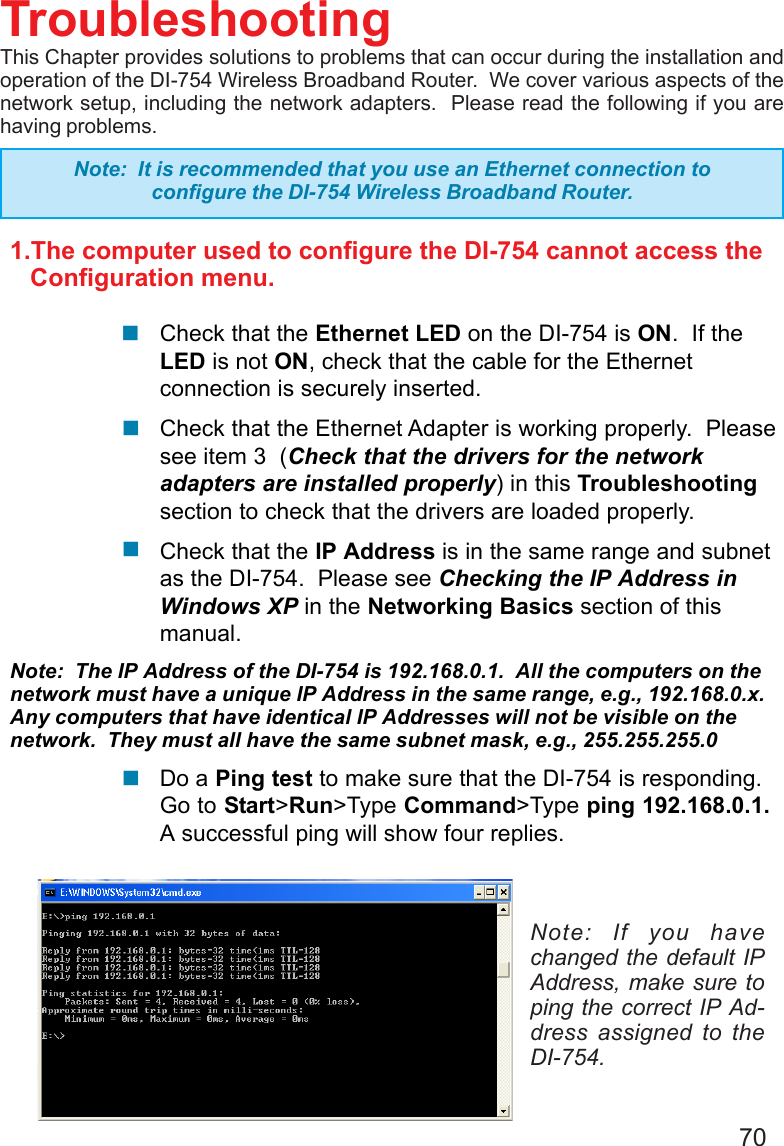 701.The computer used to configure the DI-754 cannot access the   Configuration menu.Check that the Ethernet LED on the DI-754 is ON.  If theLED is not ON, check that the cable for the Ethernetconnection is securely inserted.Check that the Ethernet Adapter is working properly.  Pleasesee item 3  (Check that the drivers for the networkadapters are installed properly) in this Troubleshootingsection to check that the drivers are loaded properly.Check that the IP Address is in the same range and subnetas the DI-754.  Please see Checking the IP Address inWindows XP in the Networking Basics section of thismanual.Note:  The IP Address of the DI-754 is 192.168.0.1.  All the computers on thenetwork must have a unique IP Address in the same range, e.g., 192.168.0.x.Any computers that have identical IP Addresses will not be visible on thenetwork.  They must all have the same subnet mask, e.g., 255.255.255.0Do a Ping test to make sure that the DI-754 is responding.Go to Start&gt;Run&gt;Type Command&gt;Type ping 192.168.0.1.A successful ping will show four replies.TroubleshootingThis Chapter provides solutions to problems that can occur during the installation andoperation of the DI-754 Wireless Broadband Router.  We cover various aspects of thenetwork setup, including the network adapters.  Please read the following if you arehaving problems.Note: If you havechanged the default IPAddress, make sure toping the correct IP Ad-dress assigned to theDI-754.Note:  It is recommended that you use an Ethernet connection toconfigure the DI-754 Wireless Broadband Router.!!!!