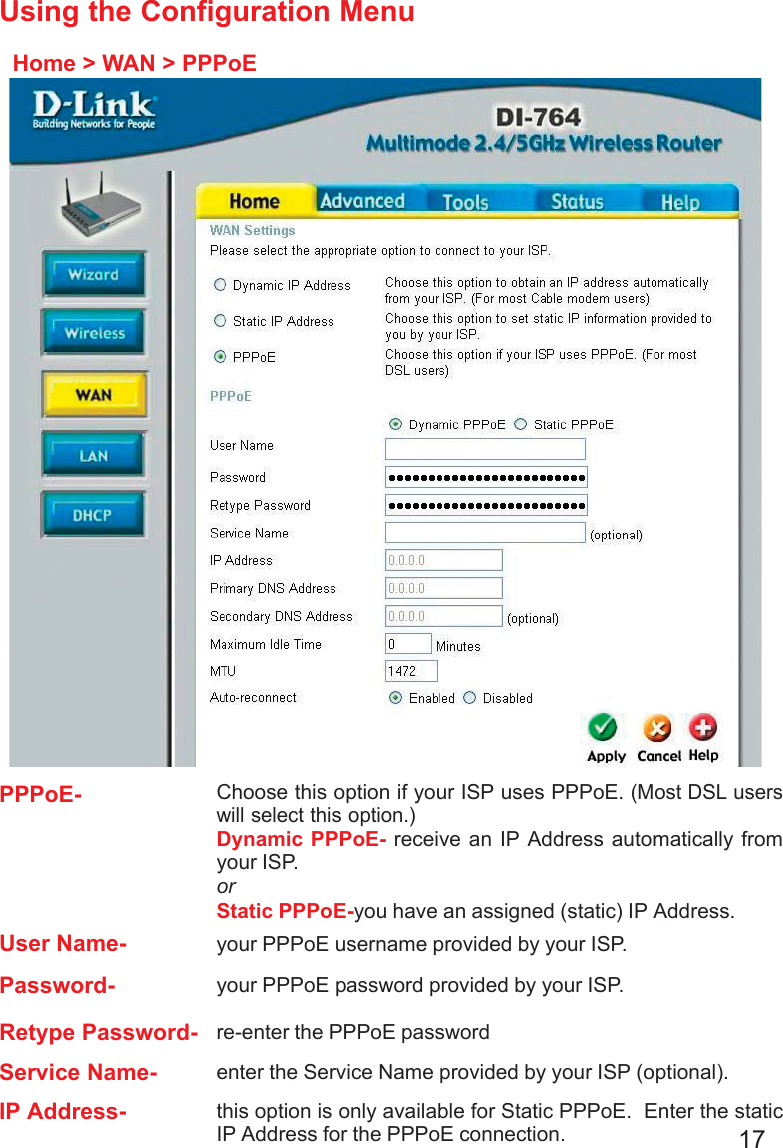 17Using the Configuration MenuHome &gt; WAN &gt; PPPoEPPPoE-Static PPPoE-you have an assigned (static) IP Address.Choose this option if your ISP uses PPPoE. (Most DSL userswill select this option.)Dynamic PPPoE- receive an IP Address automatically fromyour ISP.orUser Name- your PPPoE username provided by your ISP.Password- your PPPoE password provided by your ISP.Retype Password- re-enter the PPPoE passwordService Name- enter the Service Name provided by your ISP (optional).IP Address- this option is only available for Static PPPoE.  Enter the staticIP Address for the PPPoE connection.
