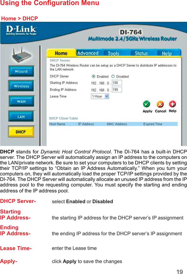 19Using the Configuration MenuHome &gt; DHCPDHCP stands for Dynamic Host Control Protocol. The DI-764 has a built-in DHCPserver. The DHCP Server will automatically assign an IP address to the computers onthe LAN/private network. Be sure to set your computers to be DHCP clients by settingtheir TCP/IP settings to “Obtain an IP Address Automatically.” When you turn yourcomputers on, they will automatically load the proper TCP/IP settings provided by theDI-764. The DHCP Server will automatically allocate an unused IP address from the IPaddress pool to the requesting computer. You must specify the starting and endingaddress of the IP address pool.DHCP Server- select Enabled or DisabledStartingIP Address- the starting IP address for the DHCP server’s IP assignmentEndingIP Address- the ending IP address for the DHCP server’s IP assignmentLease Time- enter the Lease timeApply- click Apply to save the changes