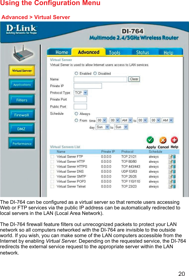 20Advanced &gt; Virtual ServerUsing the Configuration MenuThe DI-764 can be configured as a virtual server so that remote users accessingWeb or FTP services via the public IP address can be automatically redirected tolocal servers in the LAN (Local Area Network).The DI-764 firewall feature filters out unrecognized packets to protect your LANnetwork so all computers networked with the DI-764 are invisible to the outsideworld. If you wish, you can make some of the LAN computers accessible from theInternet by enabling Virtual Server. Depending on the requested service, the DI-764redirects the external service request to the appropriate server within the LANnetwork.