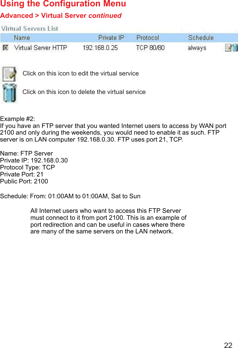 22 Example #2:If you have an FTP server that you wanted Internet users to access by WAN port2100 and only during the weekends, you would need to enable it as such. FTPserver is on LAN computer 192.168.0.30. FTP uses port 21, TCP.Name: FTP ServerPrivate IP: 192.168.0.30Protocol Type: TCPPrivate Port: 21Public Port: 2100Schedule: From: 01:00AM to 01:00AM, Sat to SunUsing the Configuration MenuAdvanced &gt; Virtual Server continuedClick on this icon to edit the virtual serviceClick on this icon to delete the virtual serviceAll Internet users who want to access this FTP Servermust connect to it from port 2100. This is an example ofport redirection and can be useful in cases where thereare many of the same servers on the LAN network.