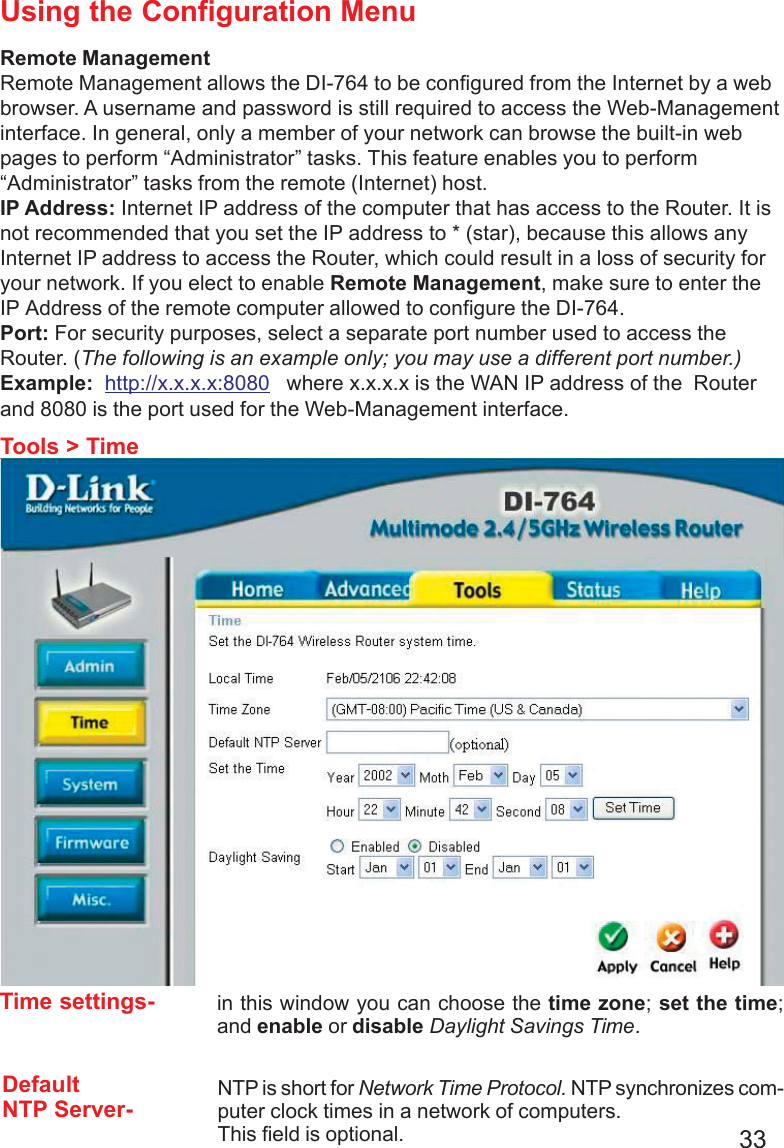 33Using the Configuration MenuTools &gt; TimeRemote ManagementRemote Management allows the DI-764 to be configured from the Internet by a webbrowser. A username and password is still required to access the Web-Managementinterface. In general, only a member of your network can browse the built-in webpages to perform “Administrator” tasks. This feature enables you to perform“Administrator” tasks from the remote (Internet) host.IP Address: Internet IP address of the computer that has access to the Router. It isnot recommended that you set the IP address to * (star), because this allows anyInternet IP address to access the Router, which could result in a loss of security foryour network. If you elect to enable Remote Management, make sure to enter theIP Address of the remote computer allowed to configure the DI-764.Port: For security purposes, select a separate port number used to access theRouter. (The following is an example only; you may use a different port number.)Example:  http://x.x.x.x:8080   where x.x.x.x is the WAN IP address of the  Routerand 8080 is the port used for the Web-Management interface.DefaultNTP Server-NTP is short for Network Time Protocol. NTP synchronizes com-puter clock times in a network of computers.This field is optional.Time settings- in this window you can choose the time zone; set the time;and enable or disable Daylight Savings Time.