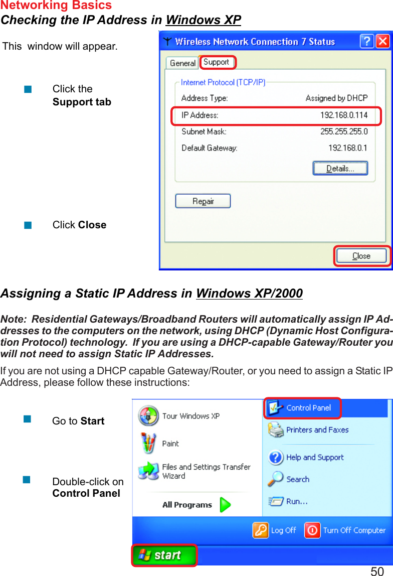 50Networking BasicsChecking the IP Address in Windows XPThis  window will appear.Click theSupport tabClick Close!!Assigning a Static IP Address in Windows XP/2000Note:  Residential Gateways/Broadband Routers will automatically assign IP Ad-dresses to the computers on the network, using DHCP (Dynamic Host Configura-tion Protocol) technology.  If you are using a DHCP-capable Gateway/Router youwill not need to assign Static IP Addresses.If you are not using a DHCP capable Gateway/Router, or you need to assign a Static IPAddress, please follow these instructions:!!Go to StartDouble-click onControl Panel