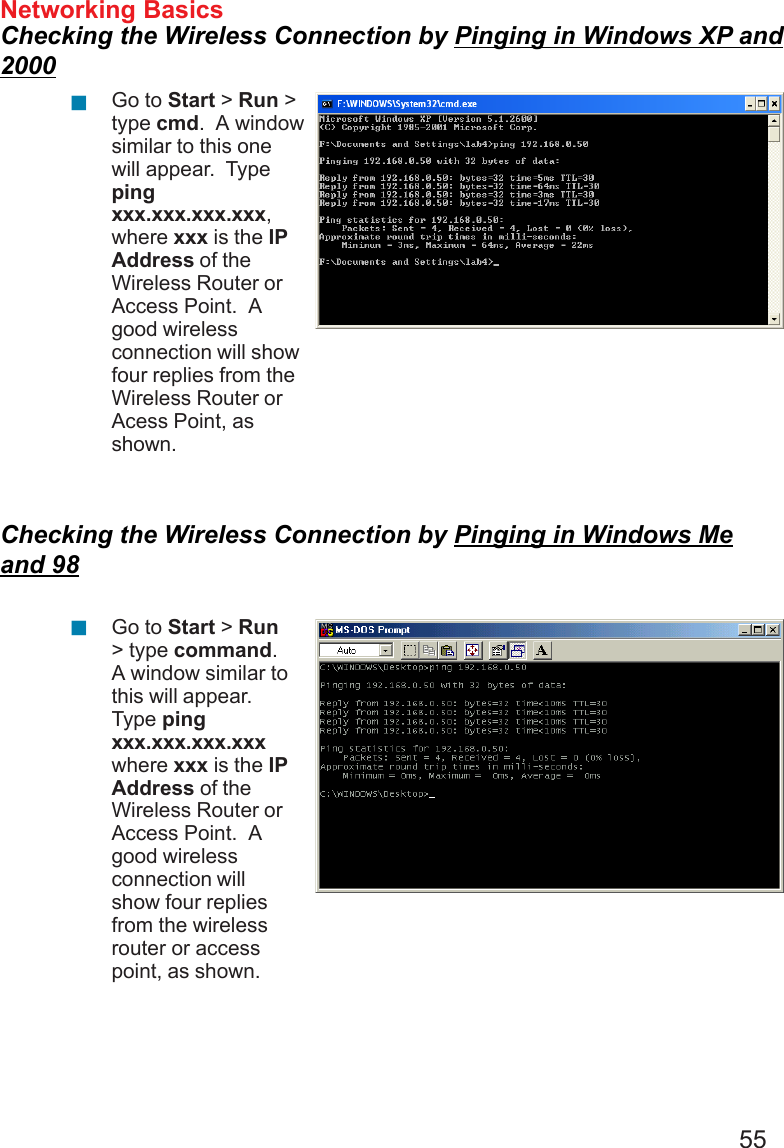 55Networking BasicsChecking the Wireless Connection by Pinging in Windows XP and2000Checking the Wireless Connection by Pinging in Windows Meand 98Go to Start &gt; Run &gt;type cmd.  A windowsimilar to this onewill appear.  Typepingxxx.xxx.xxx.xxx,where xxx is the IPAddress of theWireless Router orAccess Point.  Agood wirelessconnection will showfour replies from theWireless Router orAcess Point, asshown.Go to Start &gt; Run&gt; type command.A window similar tothis will appear.Type pingxxx.xxx.xxx.xxxwhere xxx is the IPAddress of theWireless Router orAccess Point.  Agood wirelessconnection willshow four repliesfrom the wirelessrouter or accesspoint, as shown.!!
