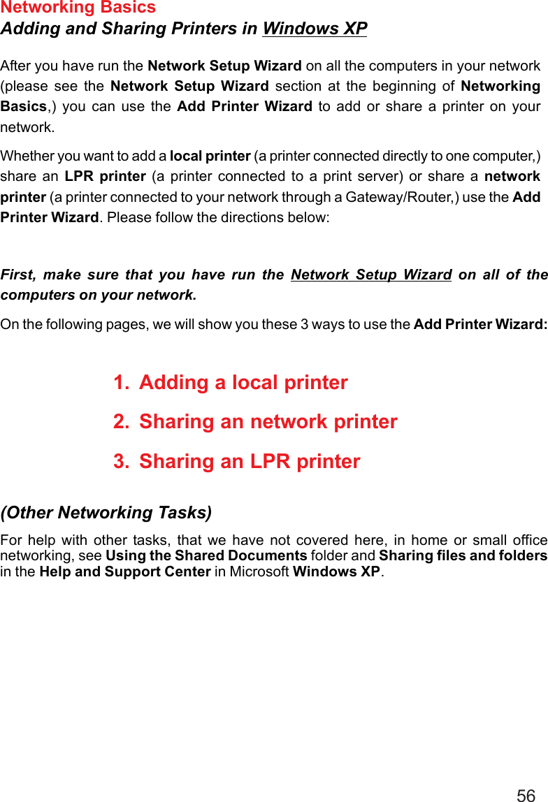 56Networking BasicsAdding and Sharing Printers in Windows XPAfter you have run the Network Setup Wizard on all the computers in your network(please see the Network Setup Wizard section at the beginning of NetworkingBasics,) you can use the Add Printer Wizard to add or share a printer on yournetwork.Whether you want to add a local printer (a printer connected directly to one computer,)share an LPR printer (a printer connected to a print server) or share a networkprinter (a printer connected to your network through a Gateway/Router,) use the AddPrinter Wizard. Please follow the directions below:First, make sure that you have run the Network Setup Wizard on all of thecomputers on your network.On the following pages, we will show you these 3 ways to use the Add Printer Wizard:1. Adding a local printer2. Sharing an network printer3. Sharing an LPR printerFor help with other tasks, that we have not covered here, in home or small officenetworking, see Using the Shared Documents folder and Sharing files and foldersin the Help and Support Center in Microsoft Windows XP.(Other Networking Tasks)