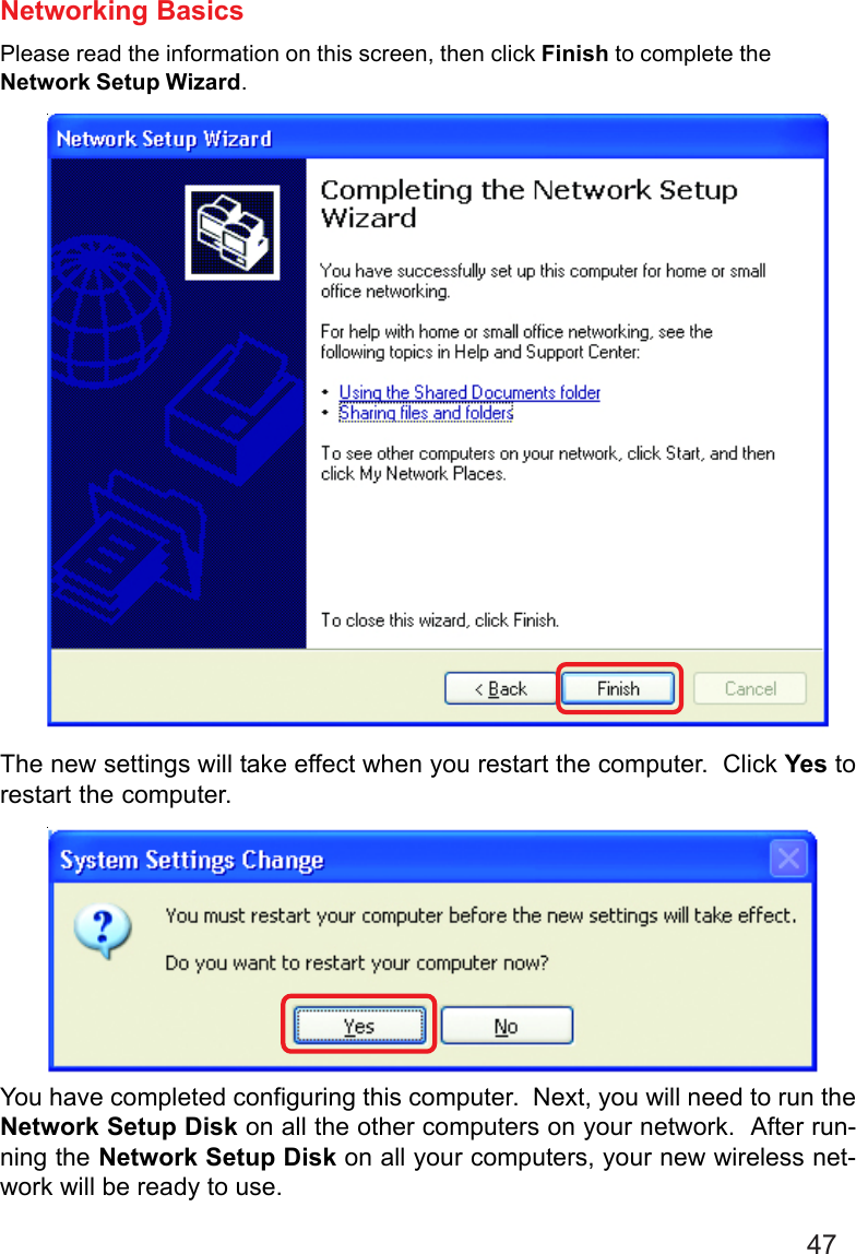 47Networking BasicsPlease read the information on this screen, then click Finish to complete theNetwork Setup Wizard.The new settings will take effect when you restart the computer.  Click Yes torestart the computer.You have completed configuring this computer.  Next, you will need to run theNetwork Setup Disk on all the other computers on your network.  After run-ning the Network Setup Disk on all your computers, your new wireless net-work will be ready to use.