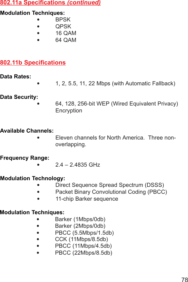 78802.11b SpecificationsData Rates: •1, 2, 5.5, 11, 22 Mbps (with Automatic Fallback)Data Security:•64, 128, 256-bit WEP (Wired Equivalent Privacy)EncryptionAvailable Channels:•Eleven channels for North America.  Three non-overlapping.Frequency Range:•2.4 – 2.4835 GHzModulation Technology:•Direct Sequence Spread Spectrum (DSSS)•Packet Binary Convolutional Coding (PBCC)Modulation Techniques:•BPSK•QPSK•16 QAM•64 QAM802.11a Specifications (continued)•11-chip Barker sequenceModulation Techniques:•Barker (1Mbps/0db)•Barker (2Mbps/0db)•PBCC (5.5Mbps/1.5db)•CCK (11Mbps/8.5db)•PBCC (11Mbps/4.5db)•PBCC (22Mbps/8.5db)