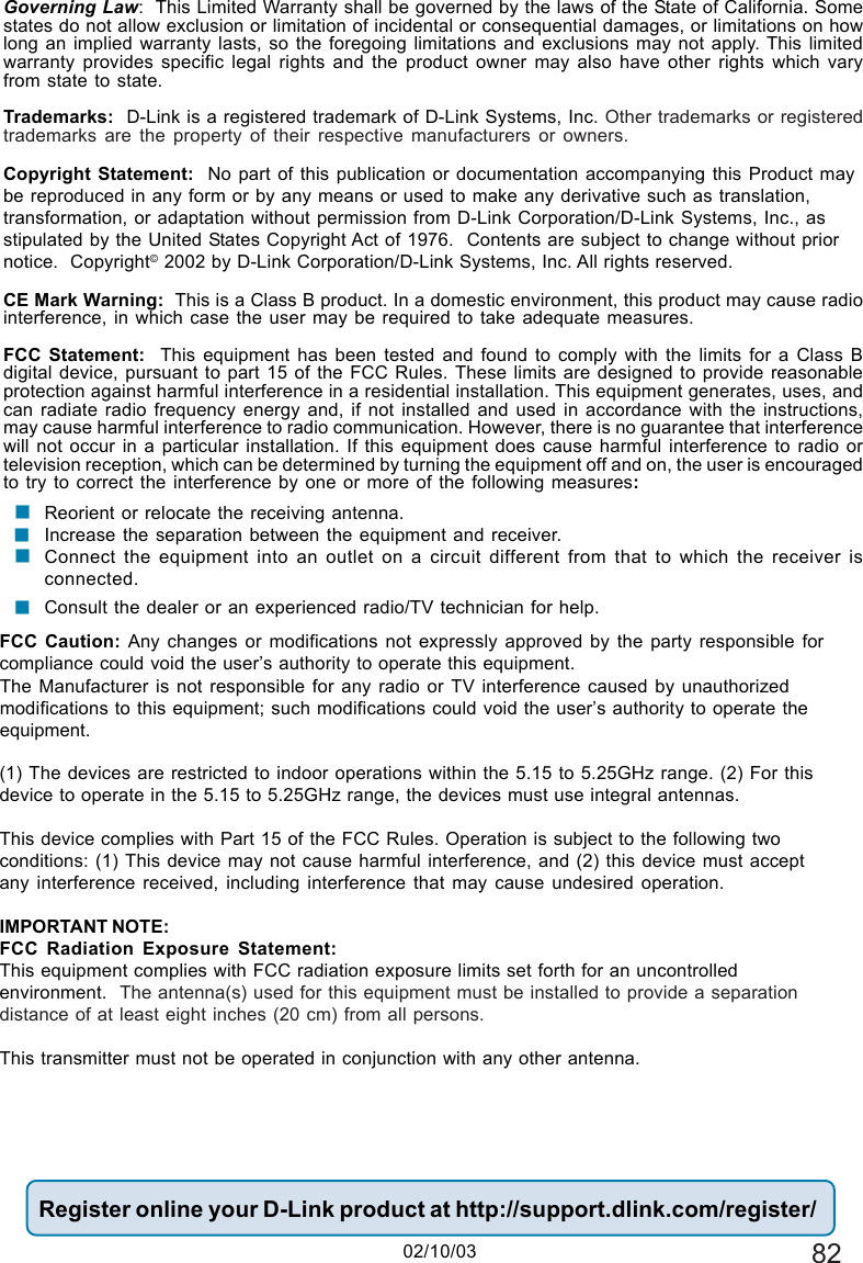 82(02/10/03)Governing Law:  This Limited Warranty shall be governed by the laws of the State of California. Somestates do not allow exclusion or limitation of incidental or consequential damages, or limitations on howlong an implied warranty lasts, so the foregoing limitations and exclusions may not apply. This limitedwarranty provides specific legal rights and the product owner may also have other rights which varyfrom state to state.Trademarks:  D-Link is a registered trademark of D-Link Systems, Inc. Other trademarks or registeredtrademarks are the property of their respective manufacturers or owners.Copyright Statement:  No part of this publication or documentation accompanying this Product maybe reproduced in any form or by any means or used to make any derivative such as translation,transformation, or adaptation without permission from D-Link Corporation/D-Link Systems, Inc., asstipulated by the United States Copyright Act of 1976.  Contents are subject to change without priornotice.  Copyright© 2002 by D-Link Corporation/D-Link Systems, Inc. All rights reserved.CE Mark Warning:  This is a Class B product. In a domestic environment, this product may cause radiointerference, in which case the user may be required to take adequate measures.FCC Statement:  This equipment has been tested and found to comply with the limits for a Class Bdigital device, pursuant to part 15 of the FCC Rules. These limits are designed to provide reasonableprotection against harmful interference in a residential installation. This equipment generates, uses, andcan radiate radio frequency energy and, if not installed and used in accordance with the instructions,may cause harmful interference to radio communication. However, there is no guarantee that interferencewill not occur in a particular installation. If this equipment does cause harmful interference to radio ortelevision reception, which can be determined by turning the equipment off and on, the user is encouragedto try to correct the interference by one or more of the following measures:Reorient or relocate the receiving antenna.Increase the separation between the equipment and receiver.Connect the equipment into an outlet on a circuit different from that to which the receiver isconnected.Consult the dealer or an experienced radio/TV technician for help.Register online your D-Link product at http://support.dlink.com/register/!!!FCC Caution: Any changes or modifications not expressly approved by the party responsible forcompliance could void the user’s authority to operate this equipment.(1) The devices are restricted to indoor operations within the 5.15 to 5.25GHz range. (2) For thisdevice to operate in the 5.15 to 5.25GHz range, the devices must use integral antennas.This device complies with Part 15 of the FCC Rules. Operation is subject to the following twoconditions: (1) This device may not cause harmful interference, and (2) this device must acceptany interference received, including interference that may cause undesired operation.IMPORTANT NOTE:FCC Radiation Exposure Statement:This equipment complies with FCC radiation exposure limits set forth for an uncontrolledenvironment.  The antenna(s) used for this equipment must be installed to provide a separationdistance of at least eight inches (20 cm) from all persons.This transmitter must not be operated in conjunction with any other antenna.02/10/03!The Manufacturer is not responsible for any radio or TV interference caused by unauthorizedmodifications to this equipment; such modifications could void the user’s authority to operate theequipment.