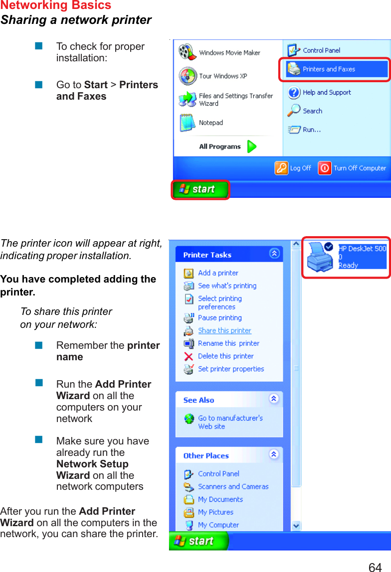 64Networking BasicsSharing a network printerTo check for properinstallation:Go to Start &gt; Printersand FaxesThe printer icon will appear at right,indicating proper installation.You have completed adding theprinter.To share this printeron your network:Remember the printernameRun the Add PrinterWizard on all thecomputers on yournetworkMake sure you havealready run theNetwork SetupWizard on all thenetwork computersAfter you run the Add PrinterWizard on all the computers in thenetwork, you can share the printer.!!!!!