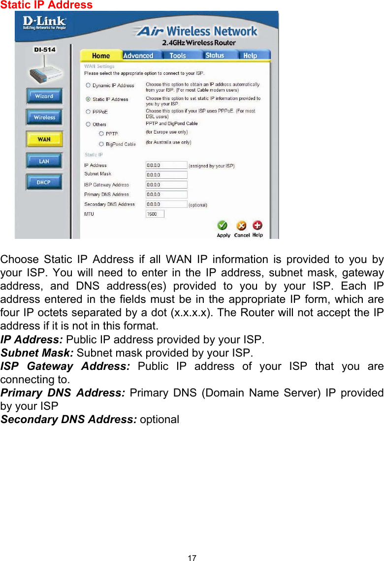  17Static IP Address   Choose Static IP Address if all WAN IP information is provided to you by your ISP. You will need to enter in the IP address, subnet mask, gateway address, and DNS address(es) provided to you by your ISP. Each IP address entered in the fields must be in the appropriate IP form, which are four IP octets separated by a dot (x.x.x.x). The Router will not accept the IP address if it is not in this format. IP Address: Public IP address provided by your ISP. Subnet Mask: Subnet mask provided by your ISP. ISP Gateway Address: Public IP address of your ISP that you are connecting to. Primary DNS Address: Primary DNS (Domain Name Server) IP provided by your ISP Secondary DNS Address: optional       