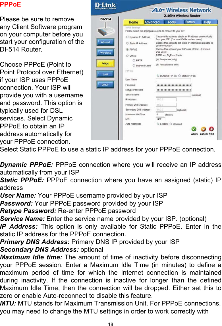  18PPPoE  Please be sure to remove any Client Software program on your computer before you start your configuration of the DI-514 Router.  Choose PPPoE (Point to Point Protocol over Ethernet) if your ISP uses PPPoE connection. Your ISP will provide you with a username and password. This option is typically used for DSL services. Select Dynamic PPPoE to obtain an IP address automatically for your PPPoE connection. Select Static PPPoE to use a static IP address for your PPPoE connection.  Dynamic PPPoE: PPPoE connection where you will receive an IP address automatically from your ISP Static PPPoE: PPPoE connection where you have an assigned (static) IP address  User Name: Your PPPoE username provided by your ISP Password: Your PPPoE password provided by your ISP Retype Password: Re-enter PPPoE password Service Name: Enter the service name provided by your ISP. (optional) IP Address: This option is only available for Static PPPoE. Enter in the static IP address for the PPPoE connection. Primary DNS Address: Primary DNS IP provided by your ISP Secondary DNS Address: optional Maximum Idle time: The amount of time of inactivity before disconnecting your PPPoE session. Enter a Maximum Idle Time (in minutes) to define a maximum period of time for which the Internet connection is maintained during inactivity. If the connection is inactive for longer than the defined Maximum Idle Time, then the connection will be dropped. Either set this to zero or enable Auto-reconnect to disable this feature. MTU: MTU stands for Maximum Transmission Unit. For PPPoE connections, you may need to change the MTU settings in order to work correctly with 1492 