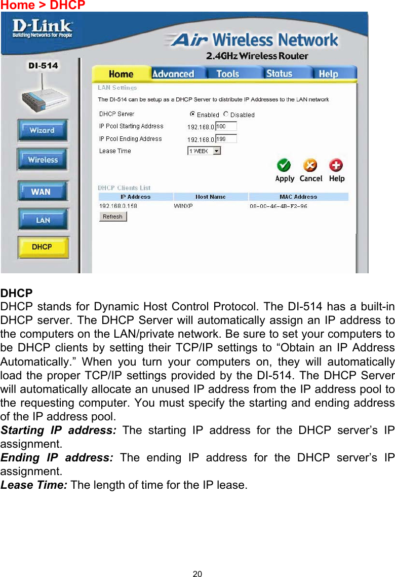  20Home &gt; DHCP   DHCP DHCP stands for Dynamic Host Control Protocol. The DI-514 has a built-in DHCP server. The DHCP Server will automatically assign an IP address to the computers on the LAN/private network. Be sure to set your computers to be DHCP clients by setting their TCP/IP settings to “Obtain an IP Address Automatically.” When you turn your computers on, they will automatically load the proper TCP/IP settings provided by the DI-514. The DHCP Server will automatically allocate an unused IP address from the IP address pool to the requesting computer. You must specify the starting and ending address of the IP address pool. Starting IP address: The starting IP address for the DHCP server’s IP assignment.  Ending IP address: The ending IP address for the DHCP server’s IP assignment.  Lease Time: The length of time for the IP lease.      