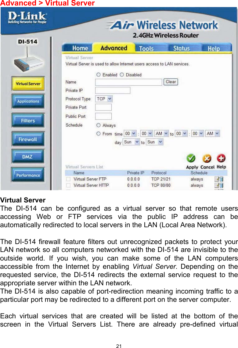  21Advanced &gt; Virtual Server   Virtual Server The DI-514 can be configured as a virtual server so that remote users accessing Web or FTP services via the public IP address can be automatically redirected to local servers in the LAN (Local Area Network).   The DI-514 firewall feature filters out unrecognized packets to protect your LAN network so all computers networked with the DI-514 are invisible to the outside world. If you wish, you can make some of the LAN computers accessible from the Internet by enabling Virtual Server. Depending on the requested service, the DI-514 redirects the external service request to the appropriate server within the LAN network.  The DI-514 is also capable of port-redirection meaning incoming traffic to a particular port may be redirected to a different port on the server computer.  Each virtual services that are created will be listed at the bottom of the screen in the Virtual Servers List. There are already pre-defined virtual 