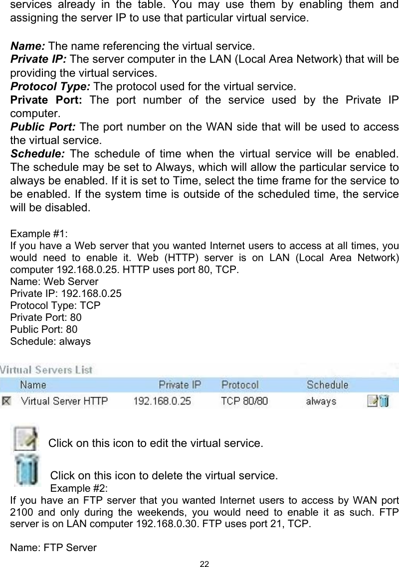  22services already in the table. You may use them by enabling them and assigning the server IP to use that particular virtual service.  Name: The name referencing the virtual service. Private IP: The server computer in the LAN (Local Area Network) that will be providing the virtual services. Protocol Type: The protocol used for the virtual service. Private Port: The port number of the service used by the Private IP computer. Public Port: The port number on the WAN side that will be used to access the virtual service. Schedule: The schedule of time when the virtual service will be enabled. The schedule may be set to Always, which will allow the particular service to always be enabled. If it is set to Time, select the time frame for the service to be enabled. If the system time is outside of the scheduled time, the service will be disabled.  Example #1:  If you have a Web server that you wanted Internet users to access at all times, you would need to enable it. Web (HTTP) server is on LAN (Local Area Network) computer 192.168.0.25. HTTP uses port 80, TCP. Name: Web Server Private IP: 192.168.0.25 Protocol Type: TCP Private Port: 80 Public Port: 80 Schedule: always    Click on this icon to edit the virtual service.  Click on this icon to delete the virtual service. Example #2:  If you have an FTP server that you wanted Internet users to access by WAN port 2100 and only during the weekends, you would need to enable it as such. FTP server is on LAN computer 192.168.0.30. FTP uses port 21, TCP.  Name: FTP Server 