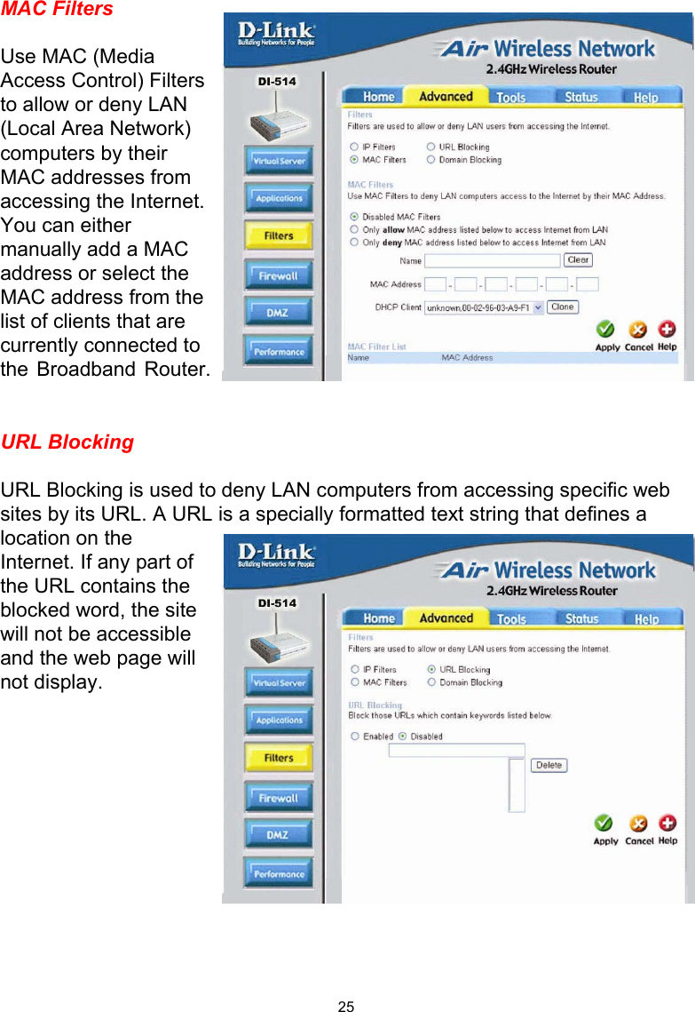  25MAC Filters  Use MAC (Media Access Control) Filters to allow or deny LAN (Local Area Network) computers by their MAC addresses from accessing the Internet. You can either manually add a MAC address or select the MAC address from the list of clients that are currently connected to the Broadband Router.   URL Blocking  URL Blocking is used to deny LAN computers from accessing specific web sites by its URL. A URL is a specially formatted text string that defines a location on the Internet. If any part of the URL contains the blocked word, the site will not be accessible and the web page will not display.             