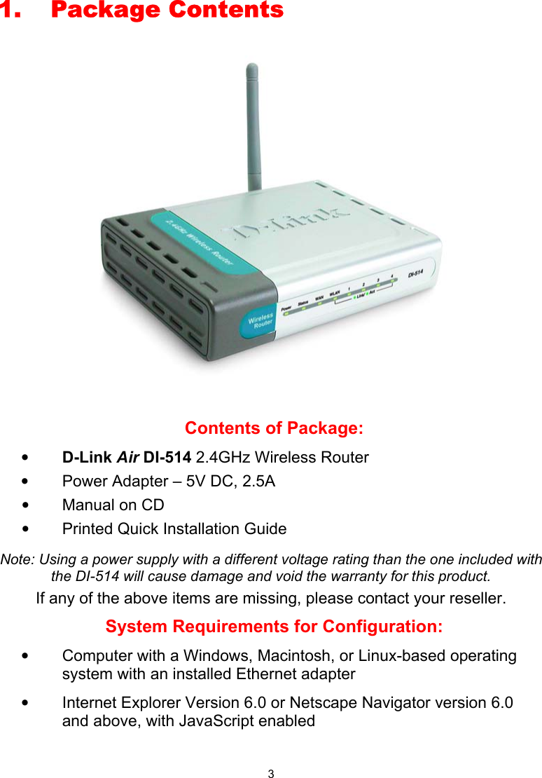  31. Package Contents     Contents of Package: • D-Link Air DI-514 2.4GHz Wireless Router •  Power Adapter – 5V DC, 2.5A •  Manual on CD •  Printed Quick Installation Guide  Note: Using a power supply with a different voltage rating than the one included with the DI-514 will cause damage and void the warranty for this product. If any of the above items are missing, please contact your reseller. System Requirements for Configuration: •  Computer with a Windows, Macintosh, or Linux-based operating system with an installed Ethernet adapter •  Internet Explorer Version 6.0 or Netscape Navigator version 6.0 and above, with JavaScript enabled 