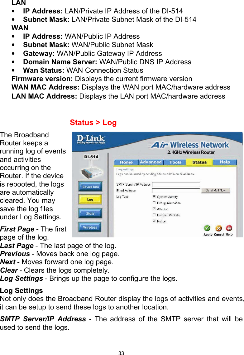  33LAN • IP Address: LAN/Private IP Address of the DI-514 • Subnet Mask: LAN/Private Subnet Mask of the DI-514 WAN • IP Address: WAN/Public IP Address • Subnet Mask: WAN/Public Subnet Mask • Gateway: WAN/Public Gateway IP Address • Domain Name Server: WAN/Public DNS IP Address • Wan Status: WAN Connection Status Firmware version: Displays the current firmware version WAN MAC Address: Displays the WAN port MAC/hardware address LAN MAC Address: Displays the LAN port MAC/hardware address       Status &gt; Log The Broadband Router keeps a running log of events and activities occurring on the Router. If the device is rebooted, the logs are automatically cleared. You may save the log files under Log Settings. First Page - The first page of the log.  Last Page - The last page of the log. Previous - Moves back one log page. Next - Moves forward one log page. Clear - Clears the logs completely. Log Settings - Brings up the page to configure the logs. Log Settings Not only does the Broadband Router display the logs of activities and events, it can be setup to send these logs to another location.  SMTP Server/IP Address - The address of the SMTP server that will be used to send the logs. 